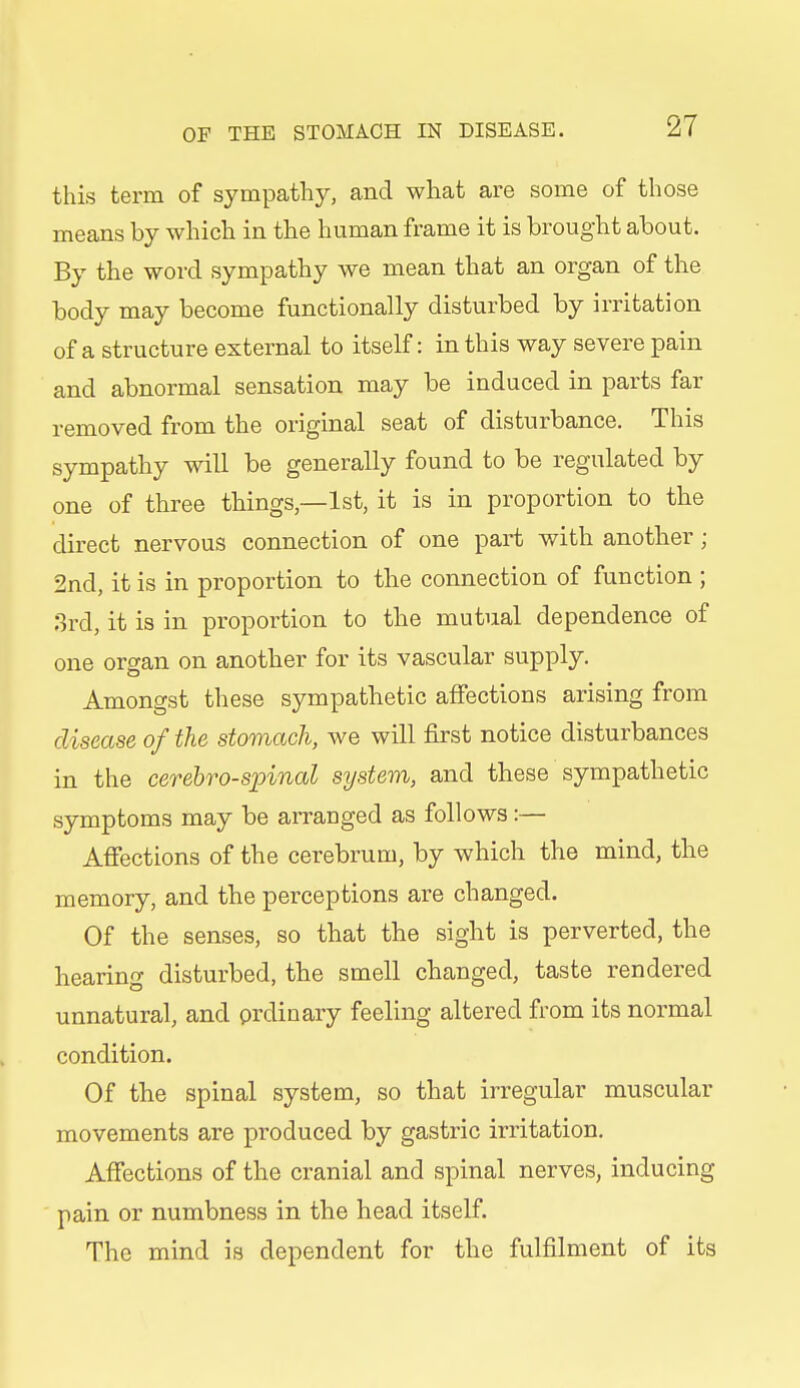 this term of sympathy, and what are some of those means by which in the human frame it is brought about. By the word sympathy we mean that an organ of the body may become functionally disturbed by irritation of a structure external to itself: in this way severe pain and abnormal sensation may be induced in parts far removed from the original seat of disturbance. This sympathy will be generally found to be regulated by one of three things—1st, it is in proportion to the direct nervous connection of one part with another ; 2nd, it is in proportion to the connection of function ; 3rd, it is in proportion to the mutual dependence of one organ on another for its vascular supply. Amongst these sympathetic affections arising from disease of the stomach, we will first notice disturbances in the cerebrospinal system, and these sympathetic symptoms may be arranged as follows:— Affections of the cerebrum, by which the mind, tlie memory, and the perceptions are changed. Of the senses, so that the sight is perverted, the hearing disturbed, the smell changed, taste rendered unnatural, and prdinary feeling altered from its normal condition. Of the spinal system, so that irregular muscular movements are produced by gastric irritation. Affections of the cranial and spinal nerves, inducing pain or numbness in the head itself. The mind is dependent for the fulfilment of its