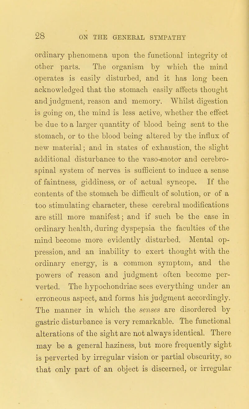 ordinary phenomena upon the functional integrity ot other parts. The organism by which the mind operates is easily disturbed, and it has long been acknowledged that the stomach easily affects thought and judgment, reason and memory. Whilst digestion is going on, the mind is less active, whether the effect be due to a larger quantity of blood being sent to the stomach, or to the blood being altered by the influx of new material; and in states of exhaustion, the slight additional disturbance to the vasomotor and cerebro- spinal system of nerves is sufficient to induce a sense of faintness, giddiness, or of actual syncope. If the contents of the stomach be difficult of solution, or of a too stimulating character, these cerebral modifications are still more manifest; and if such be the case in ordinary health, during dyspepsia the faculties of the mind become more evidently disturbed. Mental op- pression, and an inability to exert thought with the ordinary energy, is a common symptom, and the powers of reason and judgment often become per- verted. The ]}ypochondriac sees everything under an erroneous aspect, and forms his judgment accordingly. The manner in which the senses are disordered by gastric disturbance is very remarkable. The functional alterations of the sight are not always identical. There may be a general haziness, but more frequently sight is perverted by irregular vision or partial obscurity, so that only part of an object is discerned, or irregular