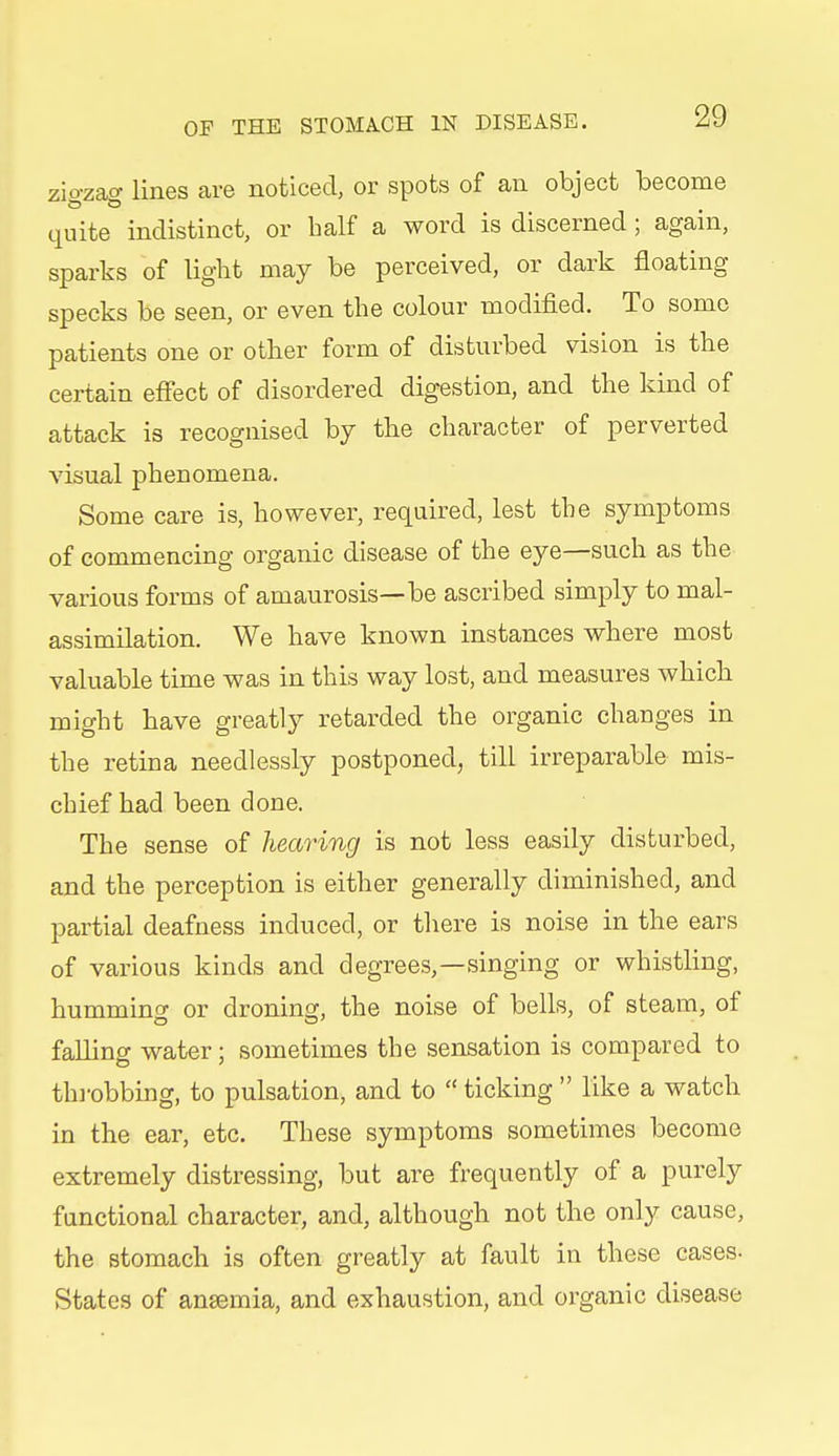 zio-zacy lines are noticed, or spots of an object become quite indistinct, or half a word is discerned ; again, sparks of light may be perceived, or dark floating specks be seen, or even the colour modified. To some patients one or other form of disturbed vision is the certain effect of disordered digestion, and the kind of attack is recognised by the character of perverted visual phenomena. Some care is, however, required, lest the symptoms of commencing organic disease of the eye—such as the various forms of amaurosis—be ascribed simply to mal- assimilation. We have known instances where most valuable time was in this way lost, and measures which might have greatly retarded the organic changes in the retina needlessly postponed, till irreparable mis- chief had been done. The sense of hearing is not less easily disturbed, and the perception is either generally diminished, and partial deafness induced, or there is noise in the ears of various kinds and degrees,—singing or whistling, humming or droning, the noise of bells, of steam, of falling water; sometimes the sensation is compared to throbbing, to pulsation, and to  ticking  like a watch in the ear, etc. These symptoms sometimes become extremely distressing, but are frequently of a purely functional character, and, although not the only cause, the stomach is often greatly at fault in these cases- States of anaemia, and exhaustion, and organic disease