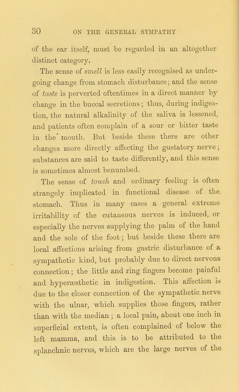 of the ear itself, must be regarded in an altogether distinct category. The sense of smell is less easily recognised as under- going change from stomach disturbance; and the sense of taste is perverted oftentimes in a direct manner by change in the buccal secretions ; thus, during indiges- tion, the natural alkalinity of the saliva is lessened, and patients often complain of a sour or bitter taste in the' mouth. But beside these there are other changes more directly affecting the gustatory nerve; substances are said to taste differently, and this sense is sometimes almost benumbed. The sense of touch and ordinary feeling is often strangely implicated in functional disease of the stomach. Thus in many cases a general extreme irritability of the cutaneous nerves is induced, or especially the nerves supplying the palm of the hand and the sole of the foot; but beside these there are local affections arising from gastric disturbance of a sympathetic kind, but probably due to direct nervous connection; the little and ring fingers become painful and hypertesthetic in indigestion. This affection is due to the closer connection of the sympathetic nerve with the ulnar, which supplies those fingers, rather than with the median ; a local pain, about one inch in superficial extent, is often complained of below the left mamma, and this is to be attributed to the splanchnic nerves, which are the large nerves of the