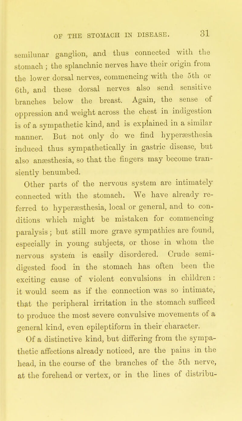 semilunar ganglion, and thus connected with the stomach ; the splanchnic nerves have their origin from the lower dorsal nerves, commencing with the 5th or 6th, and these dorsal nerves also send sensitive branches below the breast. Again, the sense of oppression and weight across the chest in indigestion is of a sympathetic kind, and is explained in a similar manner. But not only do we find hypersesthesia induced thus sympathetically in gastric disease, but also anesthesia, so that the fingers may become tran- siently benumbed. Other parts of the nervous system are intimately connected with the stomach. We have already re- ferred to hypersesthesia, local or general, and to con- ditions which might be mistaken for commencing paralysis ; but still more grave sympathies are found, especially in young subjects, or those in whom the nervous system is easily disordered. Crude semi- digested food in the stomach has often been the exciting cause of violent convulsions in children: it would seem as if the connection was so intimate, tb9,t the peripheral irritation in the stomach sufficed to produce the most severe convulsive movements of a general kind, even epileptiform in their character. Of a distinctive kind, but differing from the sympa- thetic affections already noticed, are the pains in the head, in the course of the branches of the 5th nerve, at the forehead or vertex, or in the lines of distiibu-