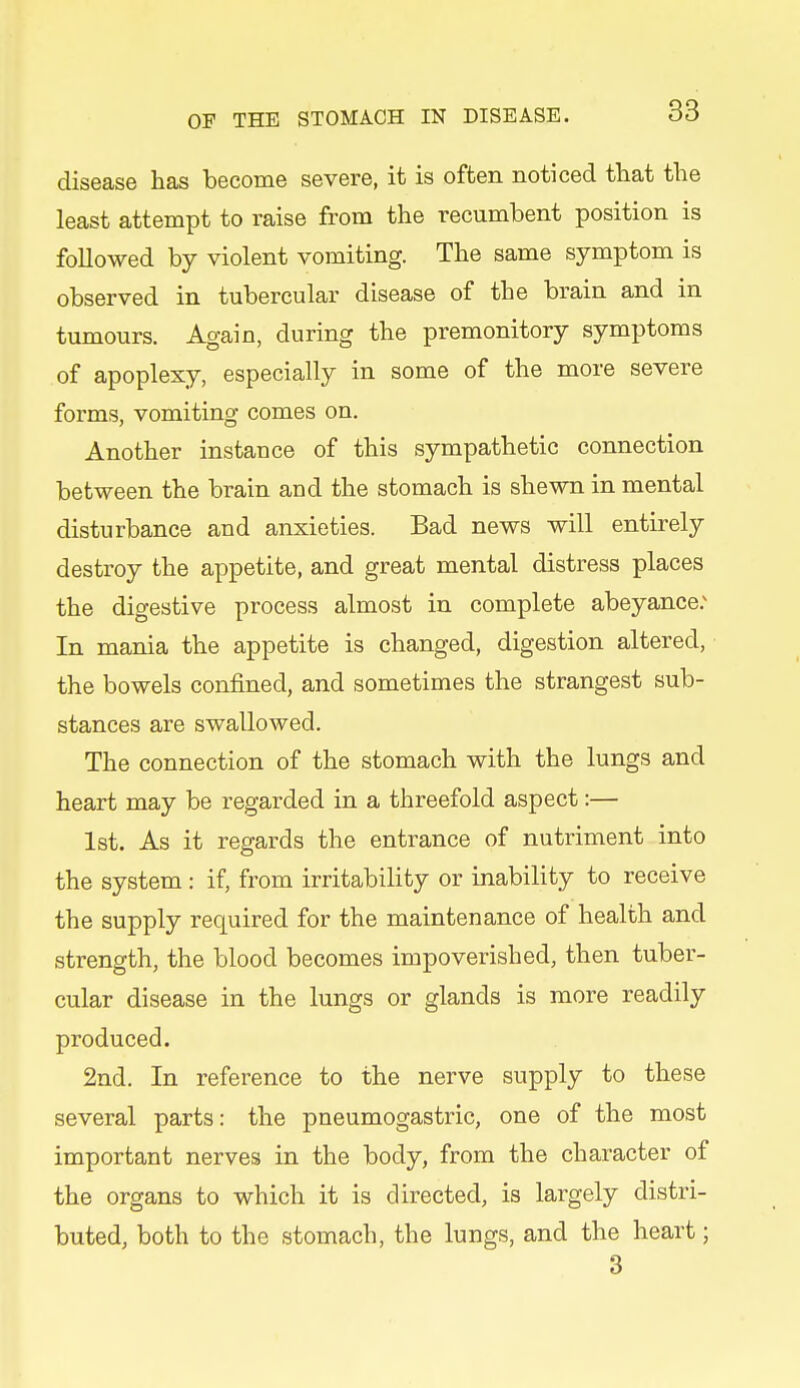 disease has become severe, it is often noticed that the least attempt to raise from the recumbent position is followed by violent vomiting. The same symptom is observed in tubercular disease of the brain and in tumours. Again, during the premonitory symptoms of apoplexy, especially in some of the more severe forms, vomiting comes on. Another instance of this sympathetic connection between the brain and the stomach is shewn in mental disturbance and anxieties. Bad news will entirely destroy the appetite, and great mental distress places the digestive process almost in complete abeyance.^ In mania the appetite is changed, digestion altered, the bowels confined, and sometimes the strangest sub- stances are swallowed. The connection of the stomach with the lungs and heart may be regarded in a threefold aspect:— 1st. As it regards the entrance of nutriment into the system : if, from irritability or inability to receive the supply required for the maintenance of health and strength, the blood becomes impoverished, then tuber- cular disease in the lungs or glands is more readily produced. 2nd. In reference to the nerve supply to these several parts: the pneumogastric, one of the most important nerves in the body, from the character of the organs to which it is directed, is largely distri- buted, both to the stomach, the lungs, and the heart; 3