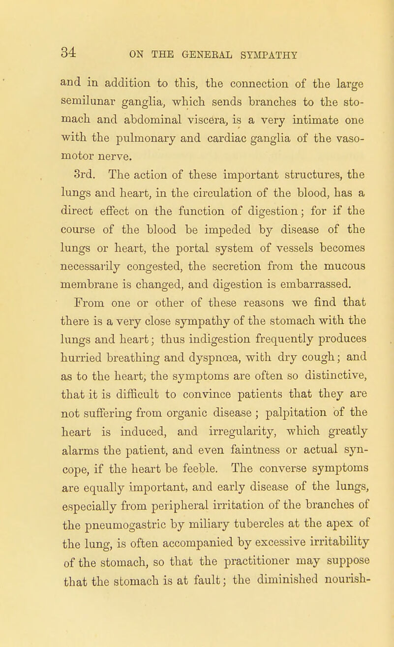 and in addition to this, the connection of the large semilunar ganglia, which sends branches to the sto- mach and abdominal viscera, is a very iatimate one with the pulmonary and cardiac ganglia of the vaso- motor nerve. 3rd. The action of these important structures, the lungs and heart, in the circulation of the blood, has a direct effect on the function of digestion; for if the course of the blood be impeded hy disease of the lungs or heart, the portal system of vessels becomes necessarily congested, the secretion from the mucous membrane is changed, and digestion is embarrassed. From one or other of these reasons we find that there is a very close sympathy of the stomach with the lungs and heart; thus indigestion frequently produces hurried breathing and dyspnoea, with dry cough; and as to the heart, the symptoms are often so distinctive, that it is difficult to convince patients that they are not suffering from organic disease ; palj)itation of the heart is induced, and irregularity, which greatly alarms the patient, and even faintness or actual syn- cope, if the heart be feeble. The converse symptoms are equally important, and early disease of the lungs, especially from peripheral irritation of the branches of the pneumogastric by miliary tubercles at the apex of the lung, is often accompanied by excessive irritability of the stomach, so that the practitioner may suppose that the stomach is at fault; the diminished nourish-