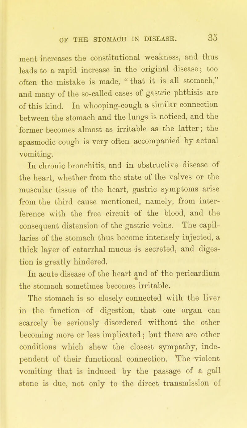 ment increases the constitutional weakness, and thus leads to a rapid increase in the original disease; too often the mistake is made, that it is all stomach, and many of the so-called cases of gastric phthisis are of this kind. In whooping-cough a similar connection between the stomach and the lungs is noticed, and the former becomes almost as irritable as the latter; the spasmodic cough is very often accompanied by actual vomiting. In chronic bronchitis, and in obstructive disease of the heart, whether from the state of the valves or the muscular tissue of the heart, gastric symptoms arise from the third cause mentioned, namely, from inter- ference with the free circuit of the blood, and the consequent distension of the gastric veins. The capil- laries of the stomach thus become intensely injected, a thick layer of catarrhal mucus is secreted, and diges- tion is greatly hindered. In acute disease of the heart and of the pericardium the stomach sometimes becomes irritable. The stomach is so closely connected with the liver in the function of digestion, that one organ can scarcely be seriously disordered without the other becoming more or less implicated; but there are other conditions which shew the closest sympathy, inde- pendent of their functional connection. The violent vomiting that is induced by the passage of a gall stone is due, not only to the direct transmission of