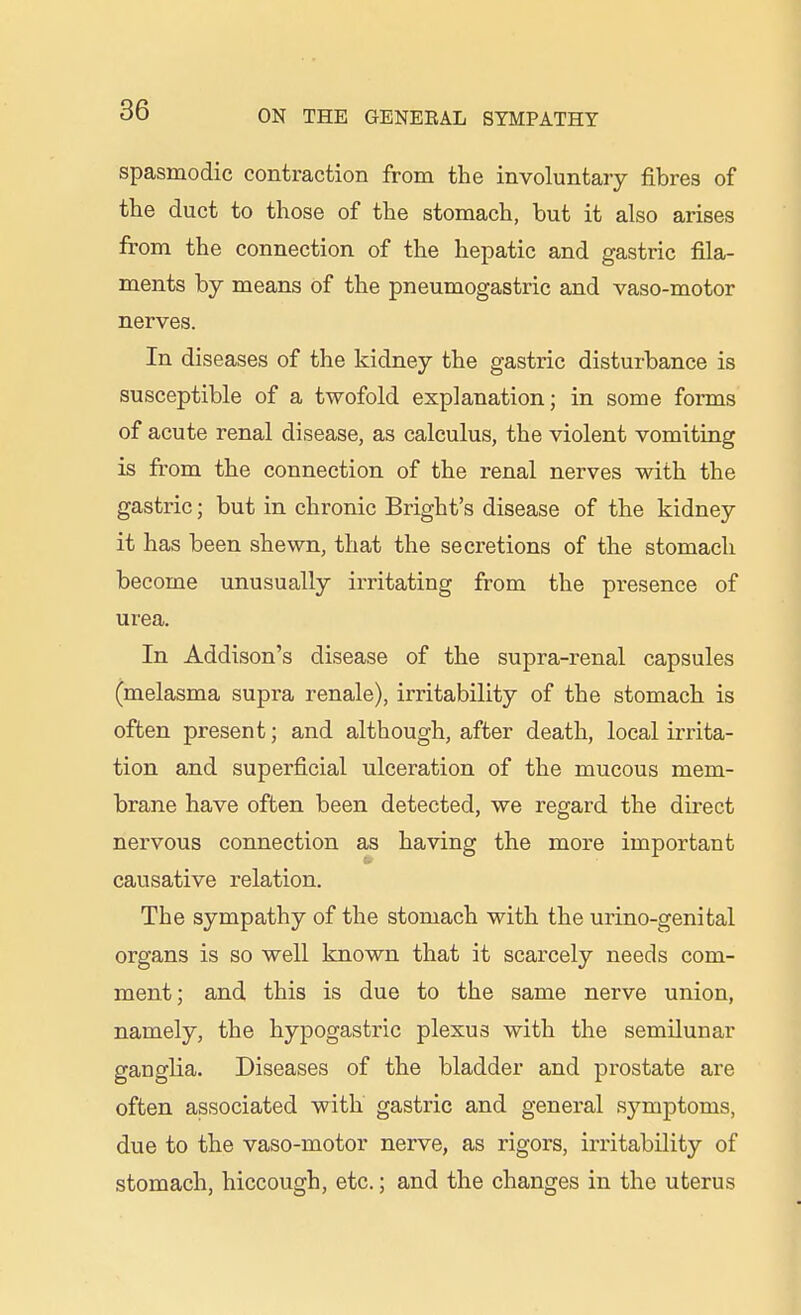 spasmodic contraction from the involuntary fibres of the duct to those of the stomach, but it also arises from the connection of the hepatic and gastric fila- ments by means of the pneumogastric and vaso-motor nerves. In diseases of the kidney the gastric disturbance is susceptible of a twofold explanation; in some forms of acute renal disease, as calculus, the violent vomiting is from the connection of the renal nerves with the gastric; but in chronic Bright's disease of the kidney it has been shewn, that the secretions of the stomach become unusually irritating from the presence of urea. In Addison's disease of the supra-renal capsules (melasma supra renale), irritability of the stomach is often present; and although, after death, local irrita- tion and superficial ulceration of the mucous mem- brane have often been detected, we regard the direct nervous connection as having the more important causative relation. The sympathy of the stomach with the urino-genital organs is so well known that it scarcely needs com- ment; and this is due to the same nerve union, namely, the hypogastric plexus with the semilunar ganglia. Diseases of the bladder and prostate are often associated with gastric and general sj'-mptoms, due to the vaso-motor nerve, as rigors, irritability of stomach, hiccough, etc.; and the changes in the uterus