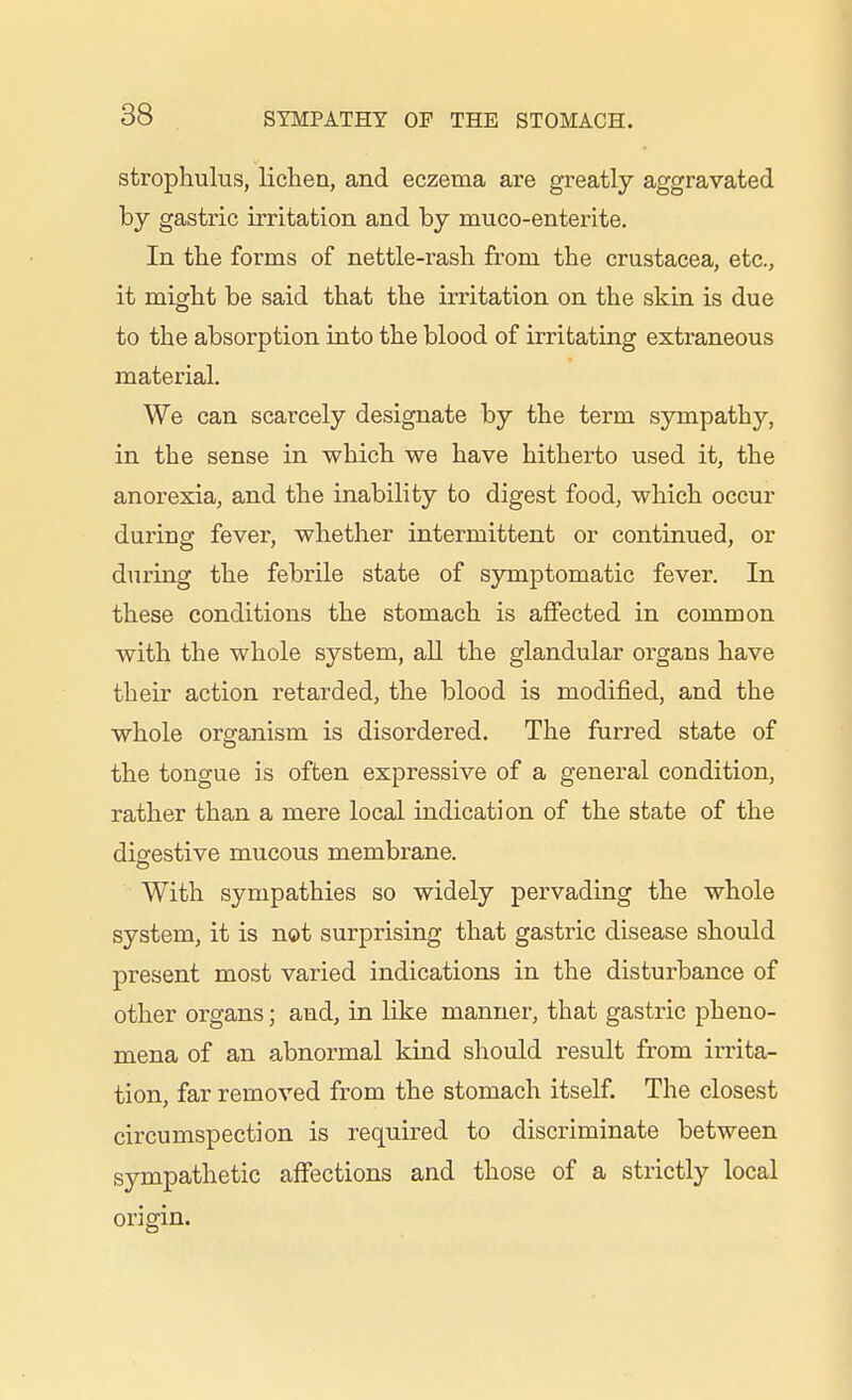 strophulus, lichen, and eczema are greatly aggravated by gastric irritation and by muco-enterite. In the forms of nettle-rash from the Crustacea, etc., it might be said that the irritation on the skin is due to the absorption into the blood of irritating extraneous material. We can scarcely designate by the term sympathy, in the sense in which we have hitherto used it, the anorexia, and the inability to digest food, which occur during fever, whether intermittent or continued, or during the febrile state of symptomatic fever. In these conditions the stomach is affected in common with the whole system, all the glandular organs have their action retarded, the blood is modified, and the whole organism is disordered. The furred state of the tongue is often expressive of a general condition, rather than a mere local indication of the state of the diofestive mucous membrane. With sympathies so widely pervading the whole system, it is not surprising that gastric disease should present most varied indications in the disturbance of other organs; and, in like manner, that gastric pheno- mena of an abnormal kind should result from irrita- tion, far removed from the stomach itself. The closest circumspection is required to discriminate between sympathetic affections and those of a strictly local origin.