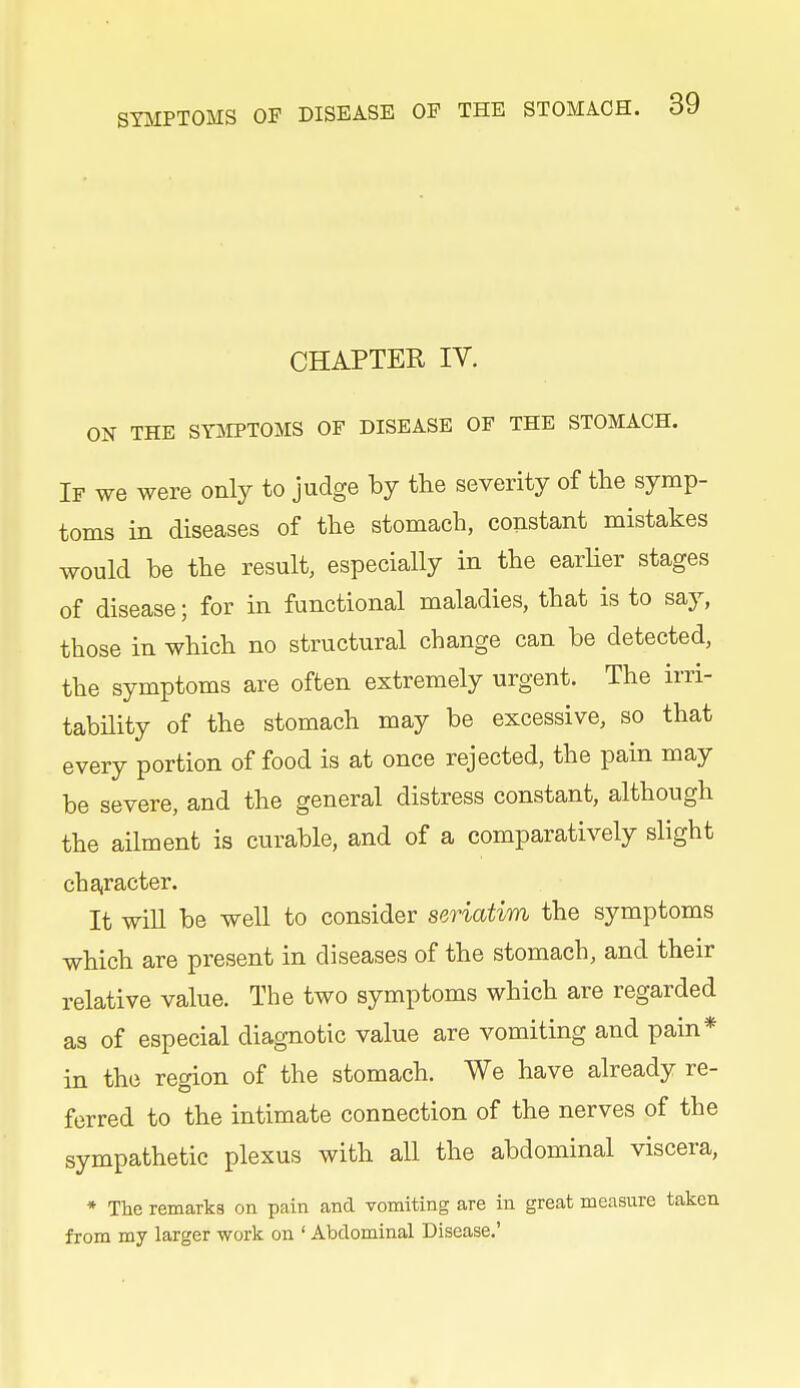 CHAPTER IV. ON THE SY]SIPTOMS OF DISEASE OF THE STOMACH. If we were only to judge by the severity of the symp- toms in diseases of the stomach, constant mistakes would be the result, especially in the earlier stages of disease; for in functional maladies, that is to say, those in which no structural change can be detected, the symptoms are often extremely urgent. The irri- tability of the stomach may be excessive, so that every portion of food is at once rejected, the pain may be severe, and the general distress constant, although the ailment is curable, and of a comparatively slight chajracter. It will be well to consider seriatim the symptoms which are present in diseases of the stomach, and their relative value. The two symptoms which are regarded as of especial diagnotic value are vomiting and pain* in the region of the stomach. We have already re- ferred to the intimate connection of the nerves of the sympathetic plexus with all the abdominal viscera, * The remarks on pain and vomiting are in great measure taken from my larger work on ' Abdominal Disease.'