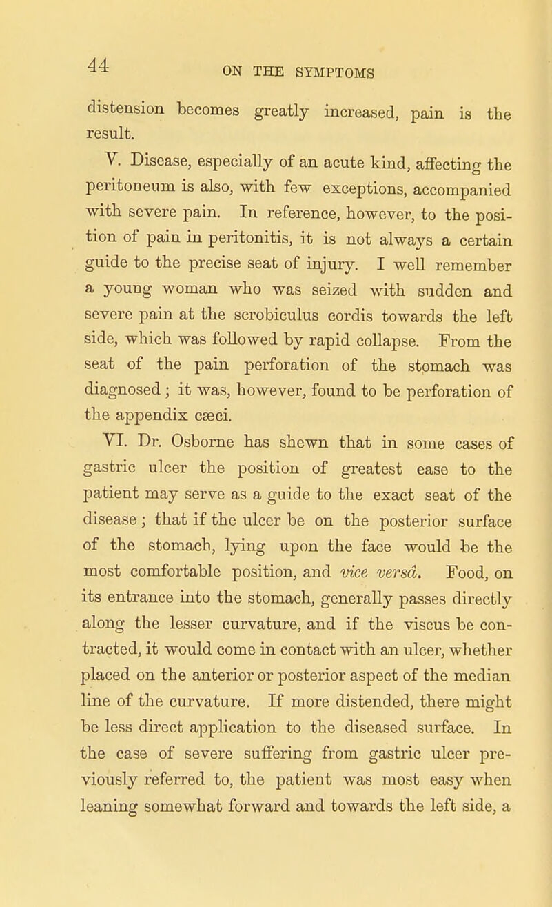 ON THE SYMPTOMS distension becomes greatly increased, pain is the result. V. Disease, especially of an acute kind, affecting the peritoneum is also, with few exceptions, accompanied with severe pain. In reference, however, to the posi- tion of pain in peritonitis, it is not always a certain guide to the precise seat of injury. I well remember a young woman who was seized with sudden and severe pain at the scrobiculus cordis towards the left side, which was followed by rapid collapse. From the seat of the pain perforation of the stomach was diagnosed; it was, however, found to be perforation of the appendix cseci. VI. Dr. Osborne has shewn that in some cases of gastric ulcer the position of greatest ease to the patient may serve as a guide to the exact seat of the disease ; that if the ulcer be on the posterior surface of the stomach, lying upon the face would be the most comfortable position, and vice versa. Food, on its entrance into the stomach, generally passes directly along the lesser curvature, and if the viscus be con- tracted, it would come in contact with an ulcer, whether placed on the anterior or posterior aspect of the median line of the curvature. If more distended, there might be less direct application to the diseased surface. In the case of severe suffering from gastric ulcer pre- viously referred to, the patient was most easy when leaning somewhat forward and towards the left side, a