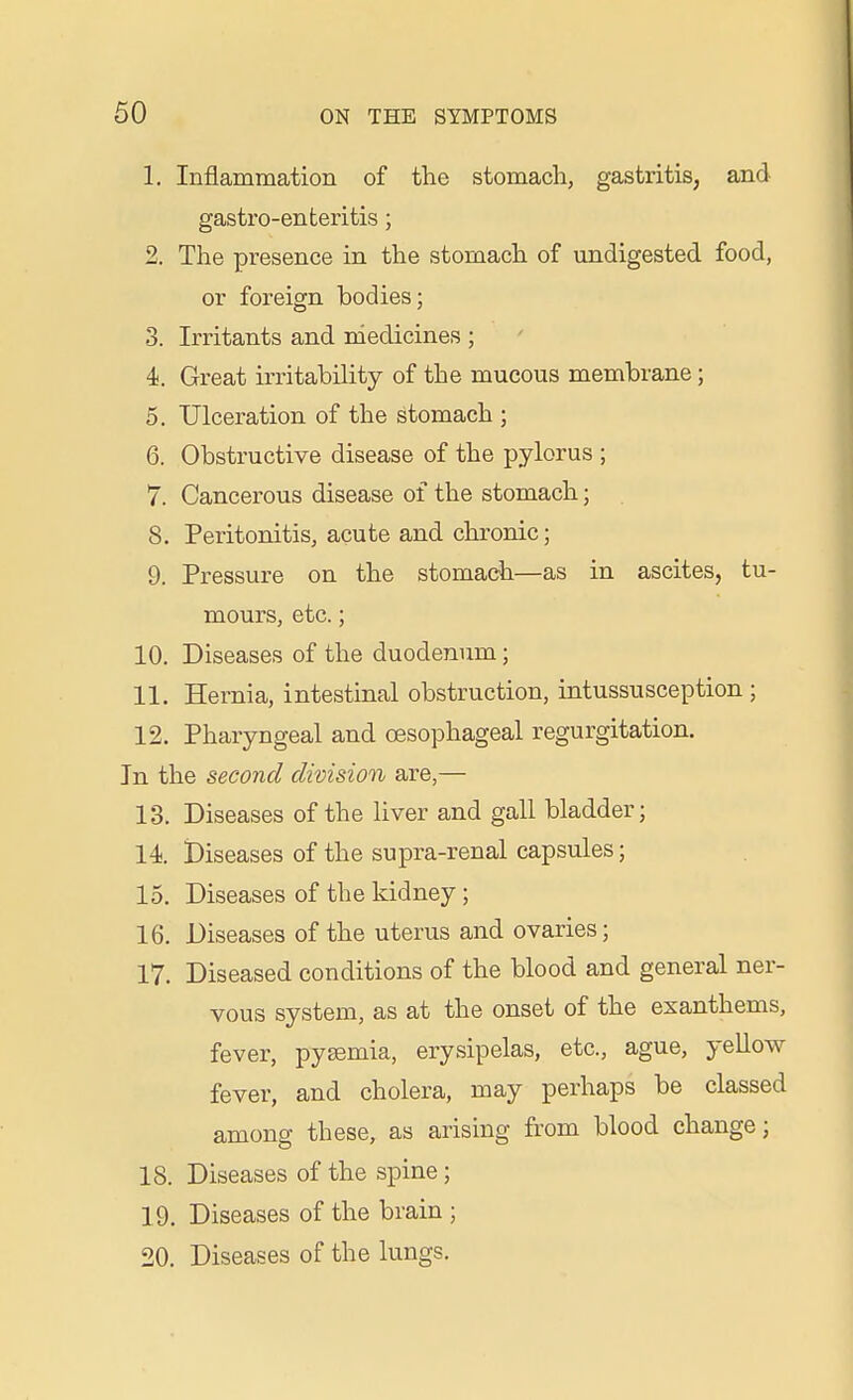 1. Inflammation of the stomach, gastritis, and gastro-enteritis; 2. The presence in the stomach of undigested food, or foreign bodies; 3. Irritants and medicines ; 4. Great irritability of the mucous membrane ; 5. Ulceration of the stomach ; 6. Obstructive disease of the pylorus ; 7. Cancerous disease of the stomach; 8. Peritonitis, acute and chronic; 9. Pressure on the stomach—as in ascites, tu- mours, etc.; 10. Diseases of the duodenum; 11. Hernia, intestinal obstruction, intussusception ; 12. Pharyngeal and oesophageal regurgitation. In the second division are,— 13. Diseases of the liver and gall bladder; 14. Diseases of the supra-renal capsules; 15. Diseases of the kidney; 16. Diseases of the uterus and ovaries; 17. Diseased conditions of the blood and general ner- vous system, as at the onset of the exanthems, fever, pygemia, erysipelas, etc., ague, yellow fever, and cholera, may perhaps be classed among these, as arising from blood change; 18. Diseases of the spine; 19. Diseases of the brain ; 20. Diseases of the lungs.