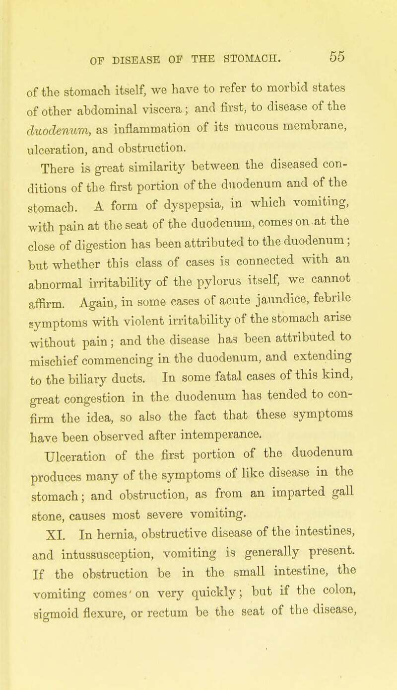 of the stomach itself, we have to refer to morbid states of other abdominal viscera ; and first, to disease of the duodenum, as inflammation of its mucous membrane, ulceration, and obstruction. There is great similaritj^ between the diseased con- ditions of the first portion of the duodenum and of the stomach. A form of dyspepsia, in which vomiting, with pain at the seat of the duodenum, comes on.at the close of digestion has been attributed to the duodenum; but whether this class of cases is connected with an abnormal irritability of the pylorus itself, we cannot affirm. Again, in some cases of acute jaundice, febrile symptoms with violent irritability of the stomach arise without pain; and the disease has been attributed to mischief commencing in the duodenum, and extending to the biliary ducts. In some fatal cases of this kind, great congestion in the duodenum has tended to con- firm the idea, so also the fact that these symptoms have been observed after intemperance. Ulceration of the first portion of the duodenum produces many of the symptoms of like disease in the stomach; and obstruction, as from an imparted gall stone, causes most severe vomiting. XI. In hernia, obstructive disease of the intestines, and intussusception, vomiting is generally present. If the obstruction be in the small intestine, the vomiting comes' on very quickly; but if the colon, sigmoid flexure, or rectum be the seat of the disease,