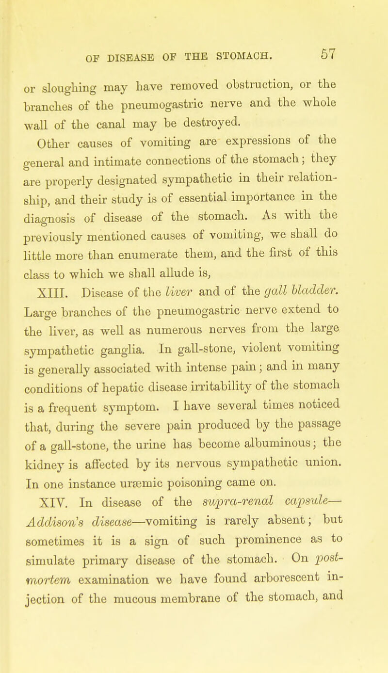 or sloughing may have removed obstruction, or the branches of the pneumogastric nerve and the whole wall of the canal may be destroyed. Other causes of vomiting are expressions of the general and intimate connections of the stomach; they are properly designated sympathetic in their relation- ship, and their study is of essential importance in the diaonosis of disease of the stomach. As with the previously mentioned causes of vomiting, we shall do little more than enumerate them, and the first of this class to which we shall allude is, XIII. Disease of the liver and of the gall bladder. Large branches of the pneumogastric nerve extend to the liver, as weU as numerous nerves from the large sympathetic ganglia. In gall-stone, violent vomiting is generally associated with intense pain; and in many conditions of hepatic disease irritability of the stomach is a frequent symptom. I have several times noticed that, during the severe pain produced by the passage of a gall-stone, the urine has become albuminous; the kidney is afiected by its nervous sympathetic union. In one instance ursemic poisoning came on. XIV. In disease of the supra-renal capsule— Addison's disease—vomiting is rarely absent; but sometimes it is a sign of such prominence as to simulate primary disease of the stomach. On post- mortem examination we have found arborescent in- jection of the mucous membrane of the stomach, and