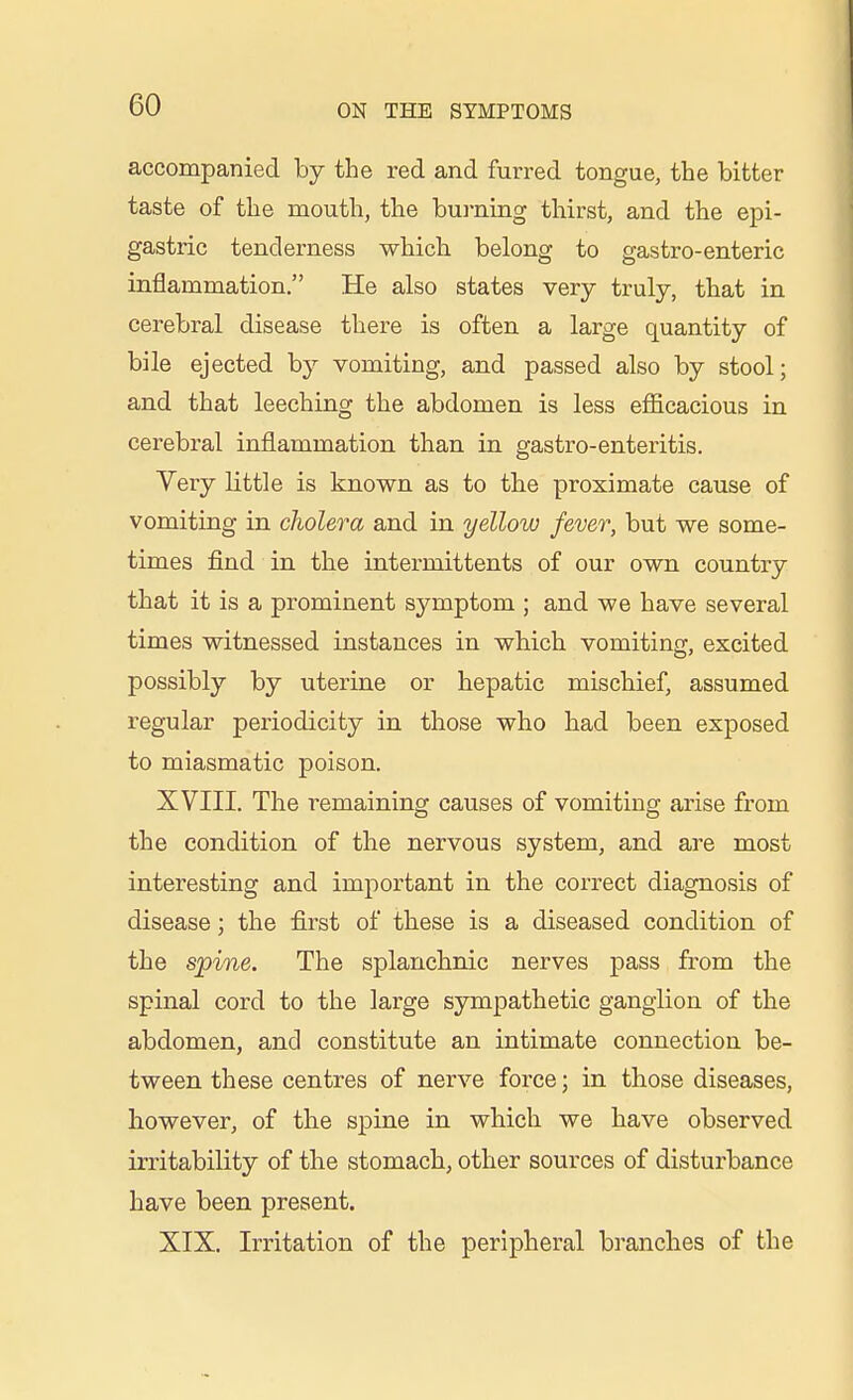 accompanied by the red and furred tongue, the bitter taste of the mouth, the bui-ning thirst, and the epi- gastric tenderness which belong to gastro-enteric inflammation. He also states very truly, that in cerebral disease there is often a large quantity of bile ejected by vomiting, and passed also by stool; and that leeching the abdomen is less efficacious in cerebral inflammation than in gastro-enteritis. Very little is known as to the proximate cause of vomiting in cholera and in yellow fever, but we some- times find in the intermittents of our own country that it is a prominent symptom ; and we have several times witnessed instances in wbich vomiting, excited possibly by uterine or hepatic mischief, assumed regular periodicity in those who had been exposed to miasmatic poison. XVIII. The remaining causes of vomiting arise from the condition of the nervous system, and are most interesting and important in the correct diagnosis of disease; the first of these is a diseased condition of the spine. The splanchnic nerves pass from the spinal cord to the large sympathetic ganglion of the abdomen, and constitute an intimate connection be- tween these centres of nerve force; in those diseases, however, of the spine in which we have observed irritability of the stomach, other sources of disturbance have been present. XIX. Irritation of the peripheral branches of the