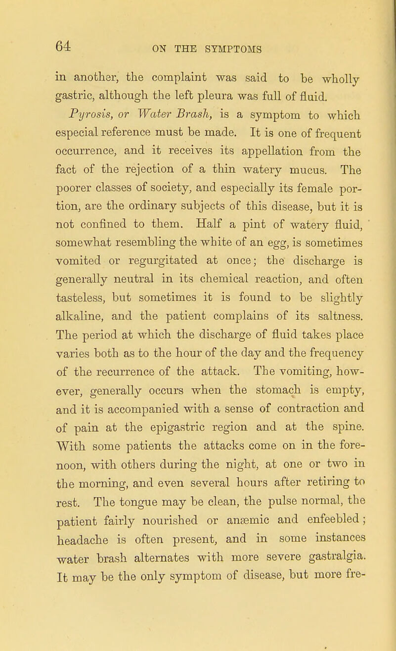 in another, the complaint was said to be wholly- gastric, although the left pleura was full of fluid. Pyrosis, or Water Brash, is a symptom to which especial reference must be made. It is one of frequent occurrence, and it receives its appellation from the fact of the rejection of a thin watery mucus. The poorer classes of society, and especially its female por- tion, are the ordinary subjects of this disease, but it is not confined to them. Half a pint of watery fluid, somewhat resembling the white of an egg, is sometimes vomited or regurgitated at once; the discharge is generally neutral in its chemical reaction, and often tasteless, but sometimes it is found to be slightly alkaline, and the patient complains of its saltness. The period at which the discharge of fluid takes place varies both as to the hour of the day and the frequency of the recurrence of the attack. The vomiting, how- ever, generally occurs when the stomach is empty, and it is accompanied with a sense of contraction and of pain at the epigastric region and at the spine. With some patients the attacks come on in the fore- noon, with others during the night, at one or two in the morning, and even several hours after retiring to rest. The tongue may be clean, the pulse normal, the patient fairly nourished or anaemic and enfeebled; headache is often present, and in some instances water brash alternates with more severe gastralgia. It may be the only symptom of disease, but more fre-