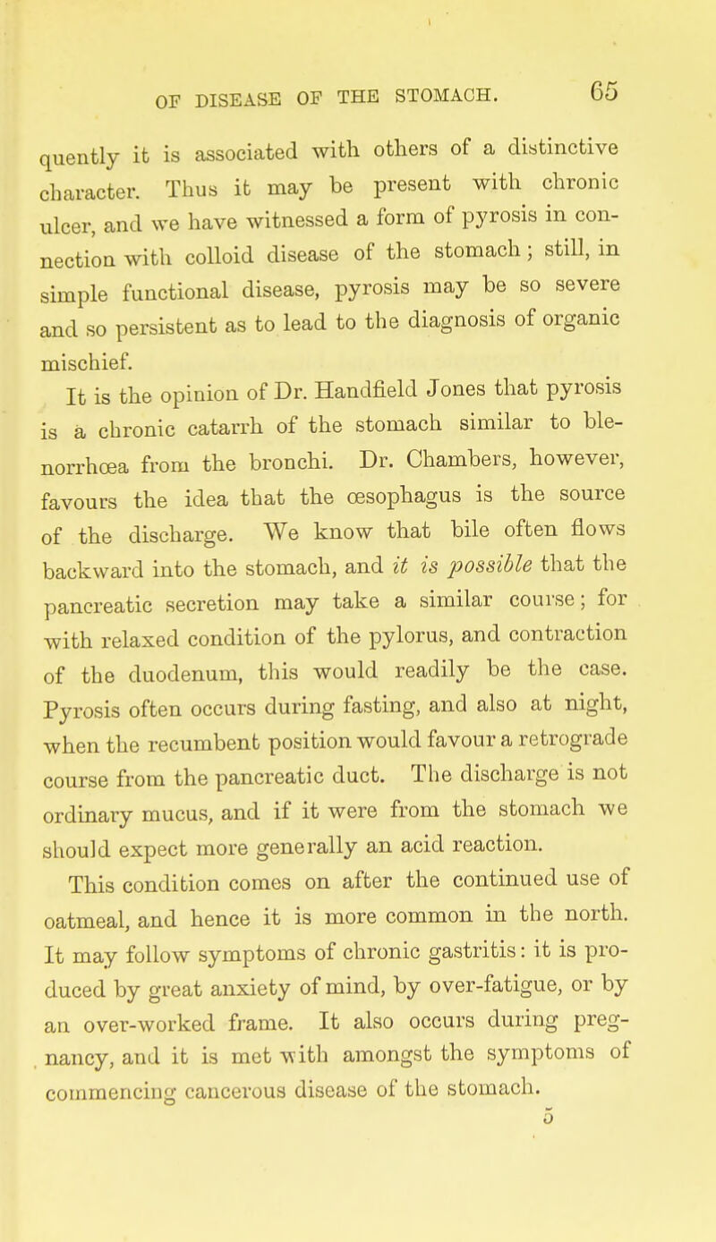 quently it is associated with others of a distinctive character. Thus it may be present with chronic ulcer, and we have witnessed a form of pyrosis in con- nection with colloid disease of the stomach; still, in simple functional disease, pyrosis may be so severe and so persistent as to lead to the diagnosis of organic mischief. It is the opinion of Dr. Handfield Jones that pyrosis is a chronic catarrh of the stomach similar to ble- norrhoea from the bronchi. Dr. Chambers, however, favours the idea that the oesophagus is the source of the discharge. We know that bile often flows backward into the stomach, and it is possible that the pancreatic secretion may take a similar course; for with relaxed condition of the pylorus, and contraction of the duodenum, this would readily be the case. Pyrosis often occurs during fasting, and also at night, when the recumbent position would favour a retrograde course from the pancreatic duct. The discharge is not ordinary mucus, and if it were from the stomach we should expect more generally an acid reaction. This condition comes on after the continued use of oatmeal, and hence it is more common in the north. It may follow symptoms of chronic gastritis: it is pro- duced by great anxiety of mind, by over-fatigue, or by an over-worked frame. It also occurs during preg- . nancy, and it is met with amongst the symptoms of commencing cancerous disease of the stomach.