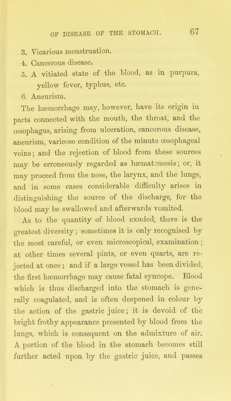 3. Vicarious menstruation. 4. Cancerous disease. 0. A vitiated state of tlie blood, as in purpura, yellow fever, typhus, etc. 6. Aneurism. The heemorrhage may, however, have its origin in parts connected with the mouth, the throat, and the oesophagus, arising from ulceration, cancerous disease, aneurism, varicose condition of the minute oesophageal veins; and the rejection of blood from these sources may be erroneously regarded as h8emat3mesis; or, it may proceed from the nose, the larynx, and the lungs, and in some cases considerable difficulty arises in distinguishing the source of the discharge, for the blood may be swallowed and afterwards vomited. As to the quantity of blood exuded, there is the greatest diversity; sometimes it is only recognised by the most careful, or even microscopical, examination; at other times several pints, or even quarts, are re- jected at once; and if a large vessel has been divided, the first haemorrhage may cause fatal syncope. Blood which is thus discharged into the stomach is gene- rally coagulated, and is often deepened in colour by the action of the gastric juice; it is devoid of the bright frothy appearance presented by blood from the lungs, which is consequent on the admixture of air. A portion of the blood in the stomach becomes still further acted upon by the gastric juice, and passes