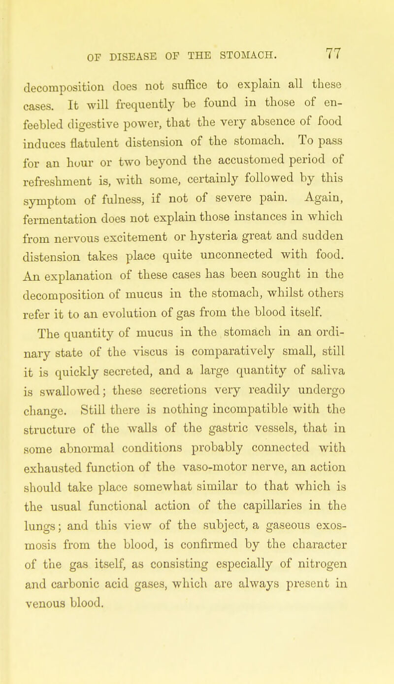 decomposition does not suffice to explain all these cases. It will frequentl}^ be found in those of en- feebled digestive power, that the very absence of food induces flatulent distension of the stomach. To pass for an hour or two beyond the accustomed period of refreshment is, with some, certainly followed by this symptom of fulness, if not of severe pain. Again, fermentation does not explain those instances in which from nervous excitement or hysteria great and sudden distension takes place quite unconnected with food. An explanation of these cases has been sought in the decomposition of mucus in the stomach, whilst others refer it to an evolution of gas from the blood itself. The quantity of mucus in the stomach in an ordi- nary state of the viscus is comparatively small, still it is quickly secreted, and a large quantity of saliva is swallowed; these secretions very readily undergo change. Still there is nothing incompatible with the structure of the walls of the gastric vessels, that in some abnormal conditions probably connected with exhausted function of the vaso-motor nerve, an action should take place somewhat similar to that which is the usual functional action of the capillaries in the lungs; and this view of the subject, a gaseous exos- mosis from the blood, is confirmed by the character of the gas itself, as consisting especially of nitrogen and carbonic acid gases, which are always present in venous blood.