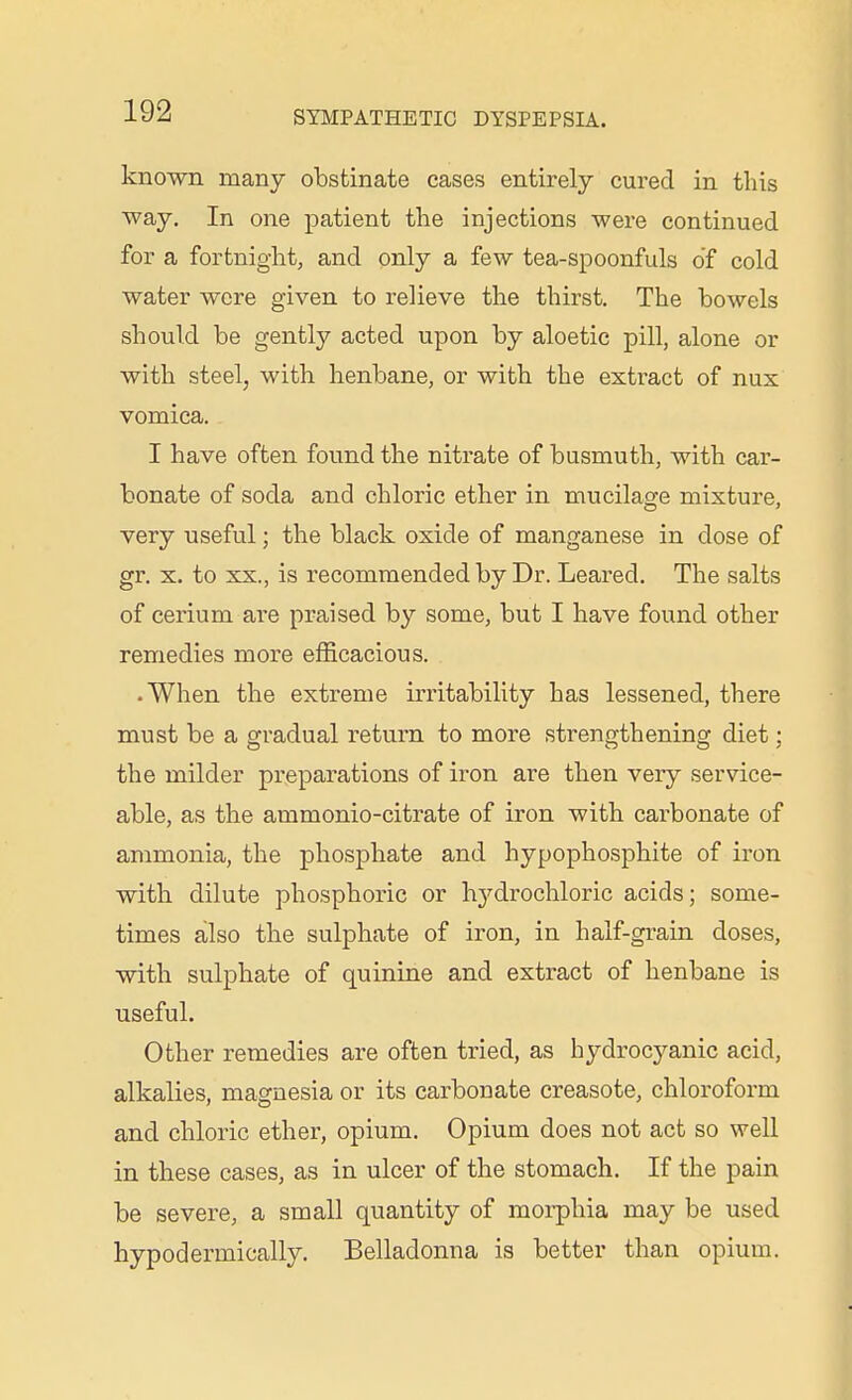 known many obstinate cases entirely cured in this way. In one patient the injections were continued for a fortnight, and only a few tea-spoonfuls of cold water were given to relieve the thirst. The bowels should be gently acted upon by aloetic pill, alone or with steel, with henbane, or with the extract of nux vomica. I have often found the nitrate of busmuth, with car- bonate of soda and chloric ether in mucilaCTe mixture, very useful; the black oxide of manganese in dose of gr. X. to XX., is recommended by Dr. Leared. The salts of cerium are praised by some, but I have found other remedies more efficacious. • When the extreme irritability has lessened, there must be a gradual return to more strengthening diet; the milder pi'eparations of iron are then very service- able, as the ammonio-citrate of iron with carbonate of ammonia, the phosphate and hypophosphite of iron with dilute phosphoric or hydrochloric acids; some- times also the sulphate of iron, in half-grain doses, with sulphate of quinine and extract of henbane is useful. Other remedies are often tried, as hydrocyanic acid, alkalies, magnesia or its carbonate creasote, chloroform and chloric ether, opium. Opium does not act so well in these cases, as in ulcer of the stomach. If the pain be severe, a small quantity of morphia may be used hypodermically. Belladonna is better than opium.