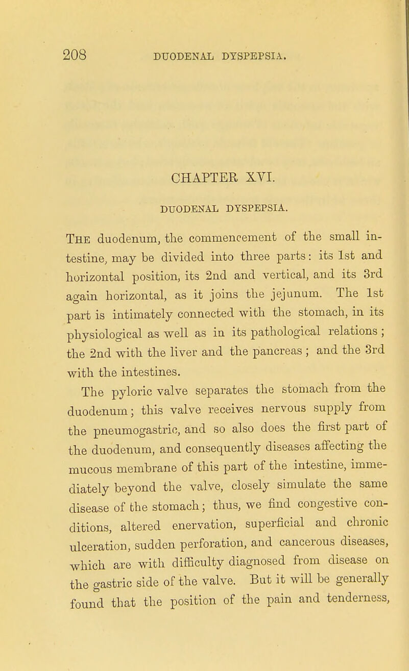 CHAPTER XYI. DUODENAL DYSPEPSIA. The duodenum, the commencement of the small in- testine, may be divided into three parts: its 1st and horizontal position, its 2nd and vertical, and its 3rd again horizontal, as it joins the jejunum. The 1st part is intimately connected with the stomach, in its physiological as well as in its pathological relations ; the 2nd with the liver and the pancreas ; and the 3rd with the intestines. The pyloric valve separates the stomach from the duodenum; this valve receives nervous supply from the pneumogastrio, and so also does the first part of the duodenum, and consequently diseases affecting the mucous membrane of this part of the intestine, imme- diately beyond the valve, closely simulate the same disease of the stomach; thus, we find congestive con- ditions, altered enervation, superficial and chronic ulceration, sudden perforation, and cancerous diseases, which are with difficulty diagnosed from disease on the gastric side of the valve. But it will be generally found that the position of the pain and tenderness,