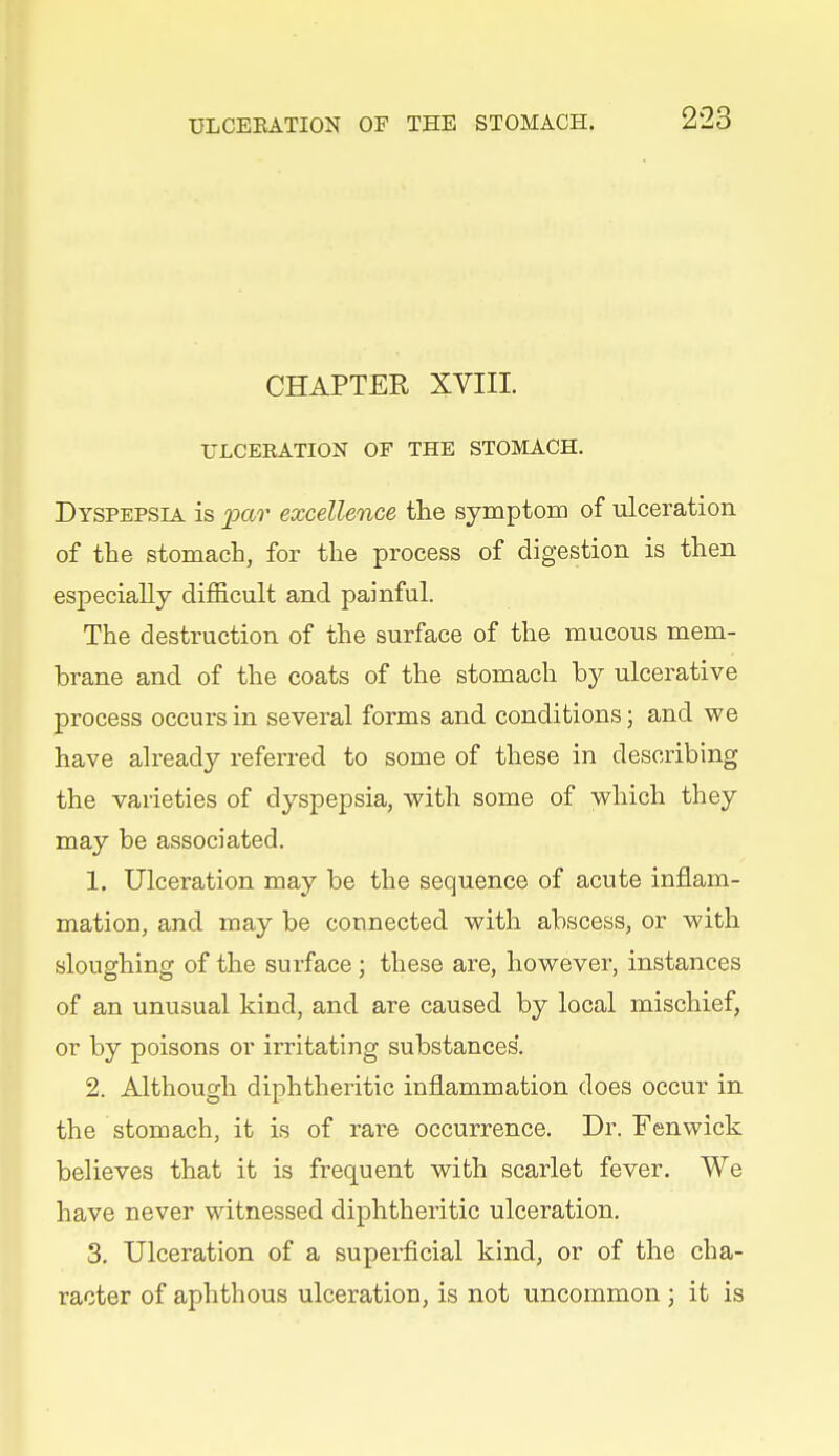 CHAPTER XVIII. ULCERATION OF THE STOMACH. Dyspepsia is loav excellence the symptom of ulceration of the stomach, for the process of digestion is then especially difficult and painful. The destruction of the surface of the mucous mem- brane and of the coats of the stomach \)j ulcerative process occurs in several forms and conditions; and we have already referred to some of these in describing the varieties of dyspepsia, with some of which they may be associated. 1. Ulceration may be the sequence of acute inflam- mation, and may be connected with abscess, or with sloughing of the surface; these are, however, instances of an unusual kind, and are caused by local mischief, or by poisons or irritating substances*. 2. Although diphtheritic inflammation does occur in the stomach, it is of rare occurrence. Dr. Fenwick believes that it is frequent with scarlet fever. We have never witnessed diphtheritic ulceration. 3. Ulceration of a superficial kind, or of the cha- racter of aphthous ulceration, is not uncommon ; it is