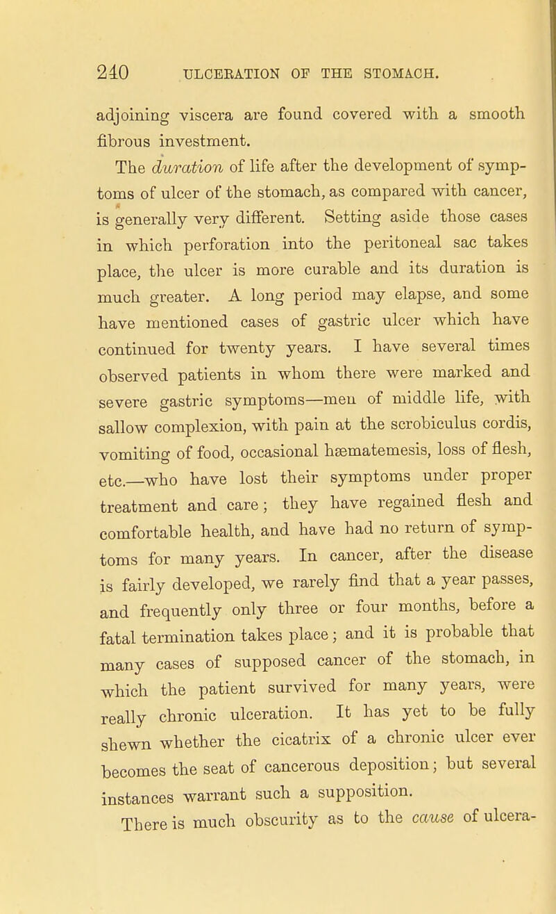 adjoining viscera ai'e found covered with a smooth fibrous investment. The duration of life after the development of symp- toms of ulcer of the stomach, as compared with cancer, is generally very difierent. Setting aside those cases in which perforation into the peritoneal sac takes place, tlie ulcer is more curable and its duration is much greater. A long period may elapse, and some have mentioned cases of gastric ulcer which have continued for twenty years, I have several times observed patients in whom there were marked and severe gastric symptoms—men of middle life, with sallow complexion, with pain at the scrobiculus cordis, vomiting of food, occasional hsematemesis, loss of flesh, etc.—who have lost their symptoms under proper treatment and care; they have regained flesh and comfortable health, and have had no return of symp- toms for many years. In cancer, after the disease is fairly developed, we rarely find that a year passes, and frequently only three or four months, before a fatal termination takes place; and it is probable that many cases of supposed cancer of the stomach, in which the patient survived for many years, were really chronic ulceration. It has yet to be fully shewn whether the cicatrix of a chronic ulcer ever becomes the seat of cancerous deposition; but several instances warrant such a supposition. There is much obscurity as to the cause of ulcera-