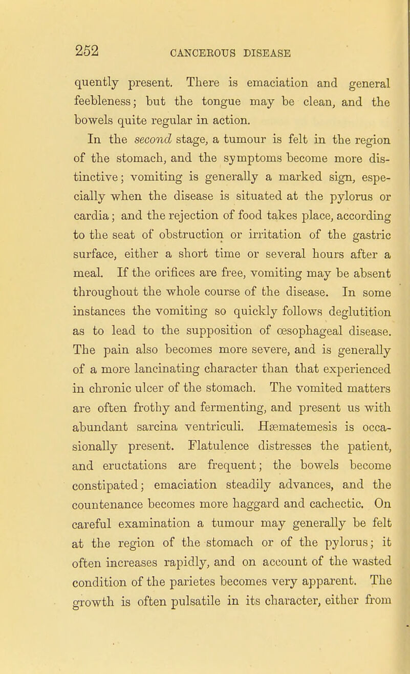 quently present. There is emaciation and general feebleness; but the tongue may be clean, and the bowels quite regular in action. In the second stage, a tumour is felt in the region of the stomach, and the symptoms become more dis- tinctive ; vomiting is generally a marked sign, espe- cially when the disease is situated at the pylorus or cai-dia; and the rejection of food takes place, according to the seat of obstruction or irritation of the gastric surface, either a short time or several hours after a meal. If the orifices are free, vomiting may be absent throughout the whole course of the disease. In some instances the vomiting so quickly follows deglutition as to lead to the supposition of oesophageal disease. The pain also becomes more severe, and is generally of a more lancinating character than that experienced in chronic ulcer of the stomach. The vomited matters are often frothy and fermenting, and present us with abundant sarciaa ventriculi. Hsematemesis is occa- sionally present. Flatulence distresses the patient, and eructations are frequent; the bowels become constipated; emaciation steadily advances, and the countenance becomes more haggard and cachectic. On careful examination a tumour may generally be felt at the region of the stomach or of the pylorus; it often increases rapidly, and on account of the wasted condition of the parietes becomes very apparent. The growth is often pulsatile in its character, either from