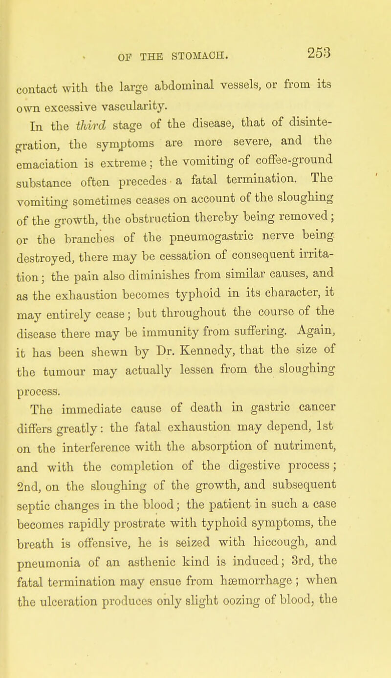 contact with the large abdominal vessels, or from its own excessive vascularity. In the third stage of the disease, that of disinte- gration, the symjDtoms are more severe, and the emaciation is extreme; the vomiting of coffee-ground substance often precedes a fatal termination. The vomiting sometimes ceases on account of the sloughing of the growth, the obstruction thereby being removed; or the branches of the pneumogastric nerve being destroyed, there may be cessation of consequent irrita- tion ; the pain also diminishes from similar causes, and as the exhaustion becomes typhoid in its character, it may entirely cease; but throughout the course of the disease there may be immunity from suffering. Again, it has been shewn by Dr. Kennedy, that the size of the tumour may actually lessen from the sloughing process. The immediate cause of death in gastric cancer differs greatly: the fatal exhaustion may depend, 1st on the interference with the absorption of nutriment, and with the completion of the digestive process; 2nd, on the sloughing of the growth, and subsequent septic changes in the blood; the patient in such a case becomes rapidly prostrate with typhoid symptoms, the breath is offensive, he is seized with hiccough, and pneumonia of an asthenic kind is induced; 3rd, the fatal termination may ensue from haemorrhage ; when the ulceration produces only slight oozing of blood, the