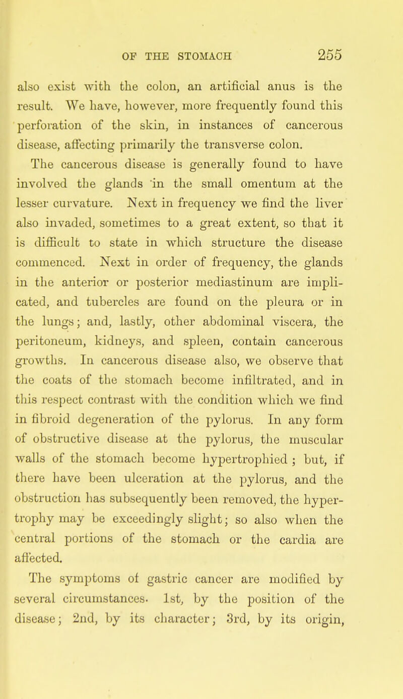 also exist with the colon, an artificial anus is the result. We have, however, more frequently found this perforation of the skin, in instances of cancerous disease, affecting primarily the transverse colon. The cancerous disease is generally found to have involved the glands in the small omentum at the lesser curvature. Next in frequency we find the liver also invaded, sometimes to a great extent, so that it is difficult to state in which structure the disease commenced. Next in order of frequency, the glands in the anterior or posterior mediastinum are impli- cated, and tubercles are found on the pleura or in the lungs; and, lastly, other abdominal viscera, the peritoneum, kidneys, and spleen, contain cancerous growths. In cancerous disease also, we observe that the coats of the stomach become infiltrated, and in this respect contrast with the condition which we find in fibroid degenei^ation of the pylorus. In any form of obstructive disease at the pylorus, the muscular walls of the stomach become hypertrophied ; but, if there have been ulceration at the pylorus, and the obstruction has subsequently been removed, the hyper- trophy may be exceedingly slight; so also when the central portions of the stomach or the cardia are affected. The symptoms of gastric cancer are modified by several circumstances. 1st, by the position of the disease; 2nd, by its character; 3rd, by its origin,