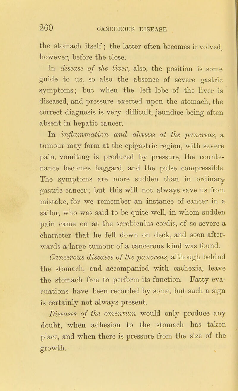 the stomach itself; the latter often becomes involved, however, before the close. In disease of the liver, also, the position is some guide to us, so also the absence of severe gastric symptoms; but when the left lobe of the liver is diseased, and pressure exerted upon the stomach, the correct diagnosis is very difficult, jaundice being often absent in hepatic cancer. In inflammation and abscess at the pancreas, a tumour may form at the epigastric region, with severe pain, vomiting is produced by pressure, the counte- nance becomes haggard, and the pulse compressible. The symptoms are more sudden than in ordinary- gastric cancer; but this will not always save us from mistake, for we remember an instance of cancer in a sailor, who was said to be quite well, in whom sudden pain came on at the scrobiculus cordis, of so severe a character that he fell down on deck, and soon after- wards a large tumour of a cancerous kind was found. Cancerous diseases of the pancreas, although behind the stomach, and accompanied with cachexia, leave the stomach free to perform its function. Fatty eva- cuations have been recorded by some, but such a sign is certainly not always present. Diseases of the omentum would only produce any doubt, when adhesion to the stomach has taken place, and when there is pressure from the size of the growth.