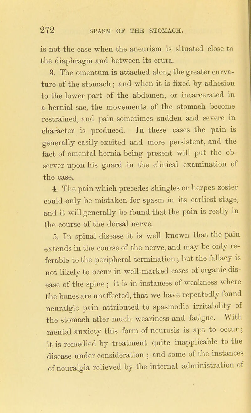 is not the case when the aneurism is situated close to the diaphi'agm and between its crura. 3. The omentum is attached along the greater curva- ture of the stomach; and when it is fixed by adhesion to the lower part of the abdomen, or incarcerated in a hernial sac, the movements of the stomach become restrained, and pain sometimes sudden and severe in character is produced. In these cases the pain is generally easily excited and more persistent, and the fact of omental hernia being present will put the ob- server upon his guard in the clinical examination of the case. 4 The pain which precedes shingles or herpes zoster could only be mistaken for spasm in its earliest stage, and it will generally be found that the pain is really in the course of the dorsal nerve. 5. In spinal disease it is well known that the pain extends in the course of the nerve, and may be only re- ferable to the peripheral termination; but the fallacy is not likely to occur in well-marked cases of organic dis- ease of the spine ; it is in instances of weakness where the bones are unaffected, that we have repeatedly found neuralgic pain attributed to spasmodic irritability of the stomach after much weariness and fatigue. With mental anxiety this form of neurosis is apt to occur; it is remedied by treatment quite inapplicable to the disease under consideration ; and some of the instances of neuralgia relieved by the internal administration of