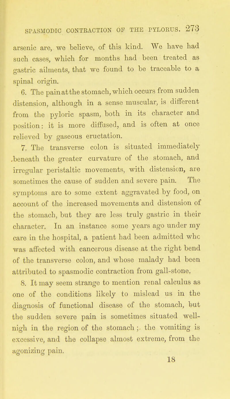 arsenic are, we believe, of this kind. We have had such cases, which for months had been treated as gastric ailments, that we found to be traceable to a spinal origin. 6. The pain at the stomach, which occurs from sudden distension, although in a sense muscular, is different from the pyloric spasm, both in its character and position: it is more diffused, and is often at once relieved by gaseous eructation. 7. The transverse colon is situated immediately .beneath the greater curvature of the stomach, and irregular peristaltic movements, with distension, are sometimes the cause of sudden and severe pain. The symptoms are to some extent aggravated by food, on account of the increased movements and distension of the stomach, but they are less truly gastric in their character. In an instance some years ago under my care in the hospital, a patient had been admitted whc was aflfected with cancerous disease at the right bend of the transverse colon, and whose malady had been attributed to spasmodic contraction from gall-stone. 8. It may seem strange to mention renal calculus as one of the conditions likely to mislead us in the diagnosis of functional disease of the stomach, but the sudden severe pain is sometimes situated weU- nigh in the region of the stomach ; the vomiting is excessive, and the collapse almost extreme, from the agonizing pain. 18