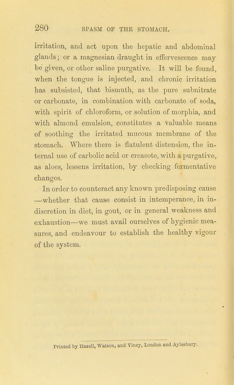 irritation, and act upon the hepatic and abdominal glands; or a magnesian draught in effervescence may be given, or other saline purgative. It will be found, when the tongue is injected, and chronic irritation has subsisted, that bismuth, as the pure subnitrate or carbonate, in combination with carbonate of soda, with spirit of chloroform, or solution of morphia, and with almond emulsion, constitutes a Valuable means of soothing the irritated mucous membrane of the stomach. Where there is flatulent distension, the in- ternal use of carbolic acid or creasote, with a purgative, as aloes, lessens irritation, by checking fermentative changes. In order to counteract any known predisposing cause —whether that cause consist in intemperance, in in- discretion in diet, in gout, or in general weakness and exhaustion—we must avail ourselves of hygienic mea- sures, and endeavour to establish the healthy vigour of the system. Printed by HazeU, Watson, and Viney, London and Aylesbuiy.