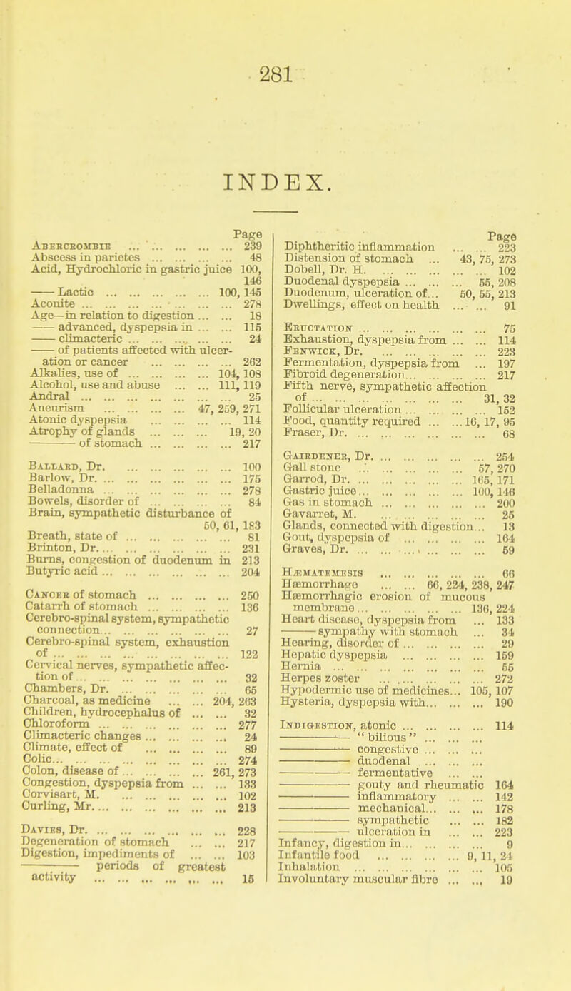 INDEX. Page Abekcbostbie ... ' 239 Abscess in parietes 48 Acid, Hydrochloric in gastric juice 100, 146 Lactic 100,145 Aconite • 278 Age—in relation to digestion 18 advanced, dyspepsia in 115 climacteric 24 of patients affected witli ulcer- ation or cancer 262 AJkaUes, use of 104,108 Alcohol, use and abuse Ill, 119 Andral 25 Aneurism 47, 259, 271 Atonic dyspepsia 114 Atrophy of glands 19, 20 of stomach 217 Bahabd, Dr 100 Barlow, Dr 175 Belladonna 278 Bowels, disorder of 84 Brain, sympathetic disturbance of 60, 61, 183 Breath, state of 81 Brinton, Dr 231 Bums, congestion of duodenum in 213 Butyric acid 204 Caitcee of stomach 250 Catarrh of stomach 136 Cerebro-spinal system, sympathetic connection 27 Cerebro-spinal system, exhaustion of 122 Cervical nerves, sympathetic affec- tion of 32 Chambers, Dr 65 Charcoal, as medicine 204, 263 Children, hydrocephalus of 32 Chloroform 277 Climacteric changes 24 Climate, effect of 89 Colic 274 Colon, disease of 261, 273 Congestion, dyspepsia from 133 Corvisart, M 102 Curling, Mr 213 Daties, Dr 228 Degeneration of stomach 217 Digestion, impediments of 103 periods of greatest activity 16 Page Diphtheritic inflammation 223 Distension of stomach ... 43, 75,273 Dobell, Dr. H 102 Duodenal dyspepsia 55, 208 Duodenum, ulceration of... 50, 55, 213 Dwellings, effect on health ... ... 91 EHtrCTATIOlT 75 Exhaustion, dyspepsia from 114 FEifWiCK, Dr 223 Fermentation, dyspepsia from ... 197 Fibroid degeneration 217 Fifth nerve, sympathetic affection of 31, 32 Follicular ulceration 152 Food, quantity required 16, 17, 95 Fraser, Dr 68 Gaiedeneb, Dr. Gall stone Garrod, Dr. ... Gastric juice... Gas in stomach Gavarret, M. ... 254 57, 270 105, 171 100,146 ... 200 25 Glands, connected with digestion... 13 Gout, dyspepsia of 164 Graves, Dr ... > 69 H/EMATEMESIS 66 Hsemorrhage 66, 224, 238, 247 Hsemorrhagic erosion of mucous membrane 136, 224 Heart disease, dyspepsia from ... 133 sympathy with stomach ... 84 Hearing, disorder of 29 Hepatic dyspepsia 159 Hernia 55 Herpes zoster 272 Hypodermic use of medicines... 105,107 Hysteria, dyspepsia with 190 IirniGESTioif, atonic 114 '—  bilious  •-— congestive duodenal fermentative gouty and rheumatic 164 inflammatory 142 mechanical 178 sympathetic 182 ulceration in 223 Infancy, digestion in 9 Infantile food 9, 11, 24 Inhalation 105 Involuntary muscular fibre , 10