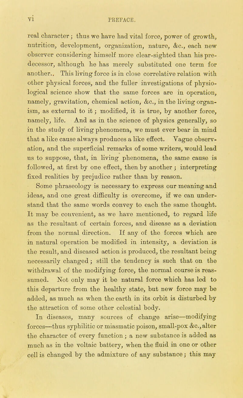 real character ; thus we have had vital force, power of growth, nutrition, development, organization, nature, &c, each new observer considering himself more clear-sighted than his pre- decessor, although he has merely substituted one term for another.. This Living force is in close correlative relation with other physical forces, and the fuller investigations of physio- logical science show that the same forces are in operation, namely, gravitation, chemical action, &c, in the living organ- ism, as external to it; modified, it is true, by another force, namely, life. And as in the science of physics generally, so in the study of living phenomena, we must ever bear in mind that a like cause always produces a like effect. Yague observ- ation, and the superficial remarks of some writers, would lead us to suppose, that, in living phenomena, the same cause is followed, at first by one effect, then by another ; interpreting fixed realities by prejudice rather than by reason. Some phraseology is necessary to express our meaning and ideas, and one great difficulty is overcome, if we can under- stand that the same words convey to each the same thought. It may be convenient, as we have mentioned, to regard life as the resultant of certain forces, and disease as a deviation from the normal direction. If any of the forces which are in natural operation be modified in intensity, a deviation is the result, and diseased action is produced, the resultant being necessarily changed; still the tendency is such that on the withdrawal of the modifying force, the normal course is reas- sumed. Not only may it be natural force which has led to this departure from the healthy state, but new force may be added, as much as when the earth in its orbit is disturbed by the attraction of some other celestial body. In diseases, many sources of change arise—modifying forces—thus syphilitic or miasmatic poison, small-pox &c, alter the character of every function; a new substance is added as much as in the voltaic battery, when the fluid in one or other cell is changed by the admixture of any substance; this may