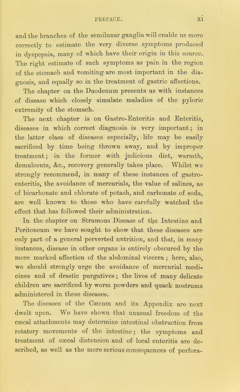 and the branches of the semilunar ganglia will enable us more correctly to estimate the very diverse symptoms produced in dyspepsia, many of which have their origin in this source. The right estimate of such symptoms as pain in the region of the stomach and vomiting are most important in the dia- gnosis, and equally so in the treatment of gastric affections. The chapter on the Duodenum presents us with instances of disease which closely simulate maladies of the pyloric extremity of the stomach. The next chapter is on Grastro-Enteritis and Enteritis, diseases in which correct diagnosis is very important; in the latter class of diseases especially, life may be easily sacrificed by time being thrown away, and by improper treatment; in the former with judicious diet, warmth, demulcents, &c, recovery generally takes place. Whilst we strongly recommend, in many of these instances of gastro- enteritis, the avoidance of mercurials, the value of salines, as of bicarbonate and chlorate of potash, and carbonate of soda, are well known to those who have carefully watched the effect that has followed their administration. In the chapter on Strumous Disease of the Intestine and Peritoneum we have sought to show that these diseases are only part of a general perverted nutrition, and that, in many instances, disease in other organs is entirely obscured by the more marked affection of the abdominal viscera; here, also, we should strongly urge the avoidance of mercurial medi- cines and of drastic purgatives; the lives of many delicate children are sacrificed by worm powders and quack nostrums administered in these diseases. The diseases of the Caecum and its Appendix are next dwelt upon. We have shown that unusual freedom of the C33cal attachments may determine intestinal obstruction from rotatory movements of the intestine; the symptoms and treatment of caacal distension and of local enteritis are de- scribed, as well as the more serious consequences of perfora-