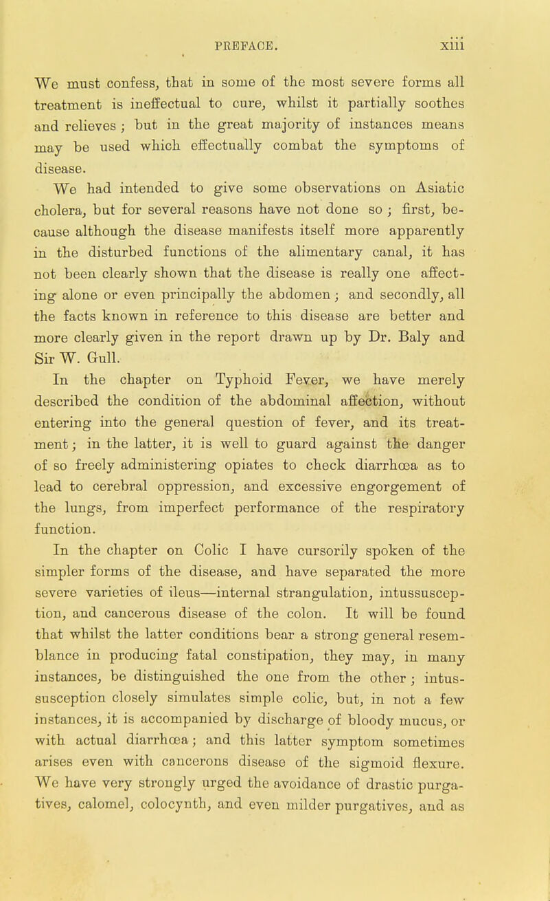 We must confess, that in some of the most severe forms all treatment is ineffectual to cure, whilst it partially soothes and relieves ; but in the great majority of instances means may be used which effectually combat the symptoms of disease. We had intended to give some observations on Asiatic cholera, but for several reasons have not done so ; first, be- cause although the disease manifests itself more apparently in the disturbed functions of the alimentary canal, it has not been clearly shown that the disease is really one affect- ing alone or even principally the abdomen • and secondly, all the facts known in reference to this disease are better and more clearly given in the report drawn up by Dr. Baly and Sir W. Gull. In the chapter on Typhoid Fever, we have merely described the condition of the abdominal affection, without entering into the general question of fever, and its treat- ment ; in the latter, it is well to guard against the danger of so freely administering opiates to check diarrhoea as to lead to cerebral oppression, and excessive engorgement of the lungs, from imperfect performance of the respiratory function. In the chapter on Colic I have cursorily spoken of the simpler forms of the disease, and have separated the more severe varieties of ileus—internal strangulation, intussuscep- tion, and cancerous disease of the colon. It will be found that whilst the latter conditions bear a strong general resem- blance in producing fatal constipation, they may, in many instances, be distinguished the one from the other ; intus- susception closely simulates simple colic, but, in not a few instances, it is accompanied by discharge of bloody mucus, or with actual diarrhoea; and this latter symptom sometimes arises even with cancerons disease of the sigmoid flexure. Wo have very strongly urged the avoidance of drastic purga- tives, calomel, colocynth, and even milder purgatives, and as