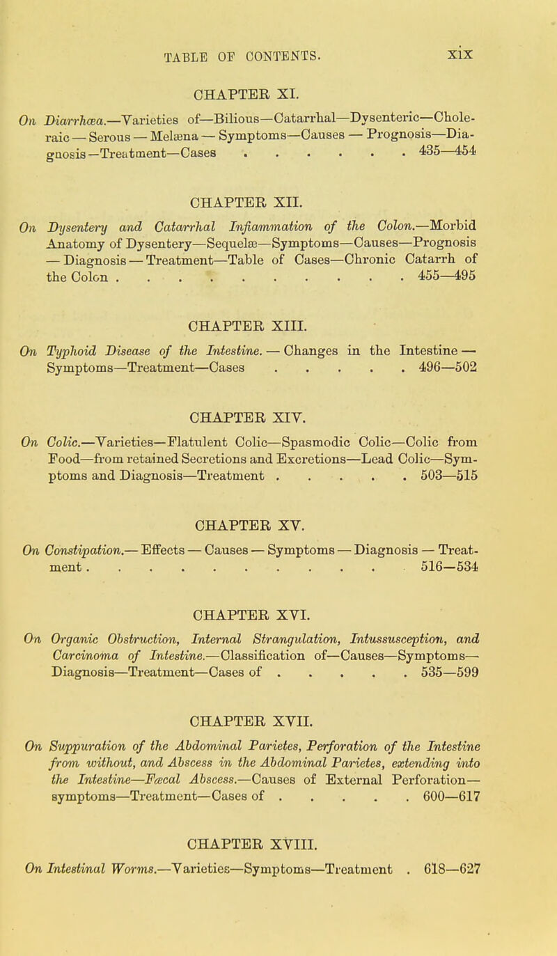 CHAPTER XI. On Diarrhcea.—Varieties of—Bilious—Catarrhal—Dysenteric—Chole- raic — Serous — Melama — Symptoms—Causes — Prognosis—Dia- gnosis—Treatment— Cases 435—454 CHAPTER XII. On Dysentery and Catarrhal Inflammation of the Colon.—Morbid Anatomy of Dysentery—Sequela?—Symptoms—Causes—Prognosis — Diagnosis — Treatment—Table of Cases—Chronic Catarrh of the Colon 455—495 CHAPTER XIII. On Typhoid Disease of the Intestine. — Changes in the Intestine — Symptoms—Treatment—Cases 496—502 CHAPTER XIV. On Colic.—Varieties—Flatulent Colic—Spasmodic Colic—Colic from Food—from retained Secretions and Excretions—Lead Colic—Sym- ptoms and Diagnosis—Treatment 503—515 CHAPTER XV. On Constipation.— Effects — Causes — Symptoms — Diagnosis — Treat- ment 516—534 CHAPTER XVI. On Organic Obstruction, Internal Strangulation, Intussusception, and Carcinoma of Intestine.—Classification of—Causes—Symptoms— Diagnosis—Treatment—Cases of 535—599 CHAPTER XVII. On Suppuration of the Abdominal Parietes, Perforation of the Intestine from without, and Abscess in the Abdominal Parietes, extending into the Intestine—Feecal Abscess.—Causes of External Perforation— symptoms—Treatment—Cases of 600—617 CHAPTER XVIII. On Intestinal Worms.—Varieties—Symptoms—Treatment . 618—627