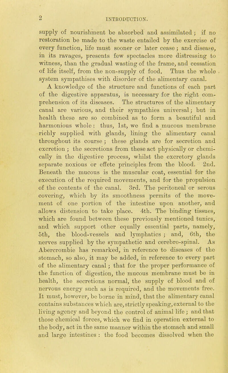 supply of nourishment be absorbed and assimilated ; if no restoration be made to the waste entailed by the exercise of every function, life must sooner or later cease; and disease, in its ravages, presents few spectacles more distressing to witness, than the gradual wasting of the frame, and cessation of life itself, from the non-supply of food. Thus the whole system sympathises with disorder of the alimentary canal. A knowledge of the structure and functions of each part of the digestive apparatus, is necessary for the right com- prehension of its diseases. The structures of the alimentary canal are various, and their sympathies universal; but in health these are so combined as to form a beautiful and harmonious whole : thus, 1st, we find a mucous membrane richly supplied with glands, lining the alimentary canal throughout its course ; these glands are for secretion and excretion ; the secretions from these act physically or chemi- cally in the digestive process, whilst the excretory glands separate noxious or effete principles from the blood. 2nd. Beneath the mucous is the muscular coat, essential for the execution of the required movements, and for the propulsion of the contents of the canal. 3rd. The peritoneal or serous covering, which by its smoothness permits of the move- ment of one portion of the intestine upon another, and allows distension to take place. 4th. The binding tissues, which are found between these previously mentioned tunics, and which support other equally essential parts, namely, 5th, the blood-vessels and lymphatics ; and, 6th, the nerves supplied by the sympathetic and cerebro-spinal. As Abercrombie has remarked, in reference to diseases of the stomach, so also, it may be added, in reference to every part of the alimentary canal; that for the proper performance of the function of digestion, the mucous membrane must be in health, the secretions normal, the supply of blood and of nervous energy such as is required, and the movements free. It must, however, be borne in mind, that the alimentary canal contains substances which are, sti'ictly speaking, external to the living agency and beyond the control of animal life ; and that those chemical forces, which we find in operation external to the body, act in the same manner within the stomach and small and large intestines : the food becomes dissolved when the