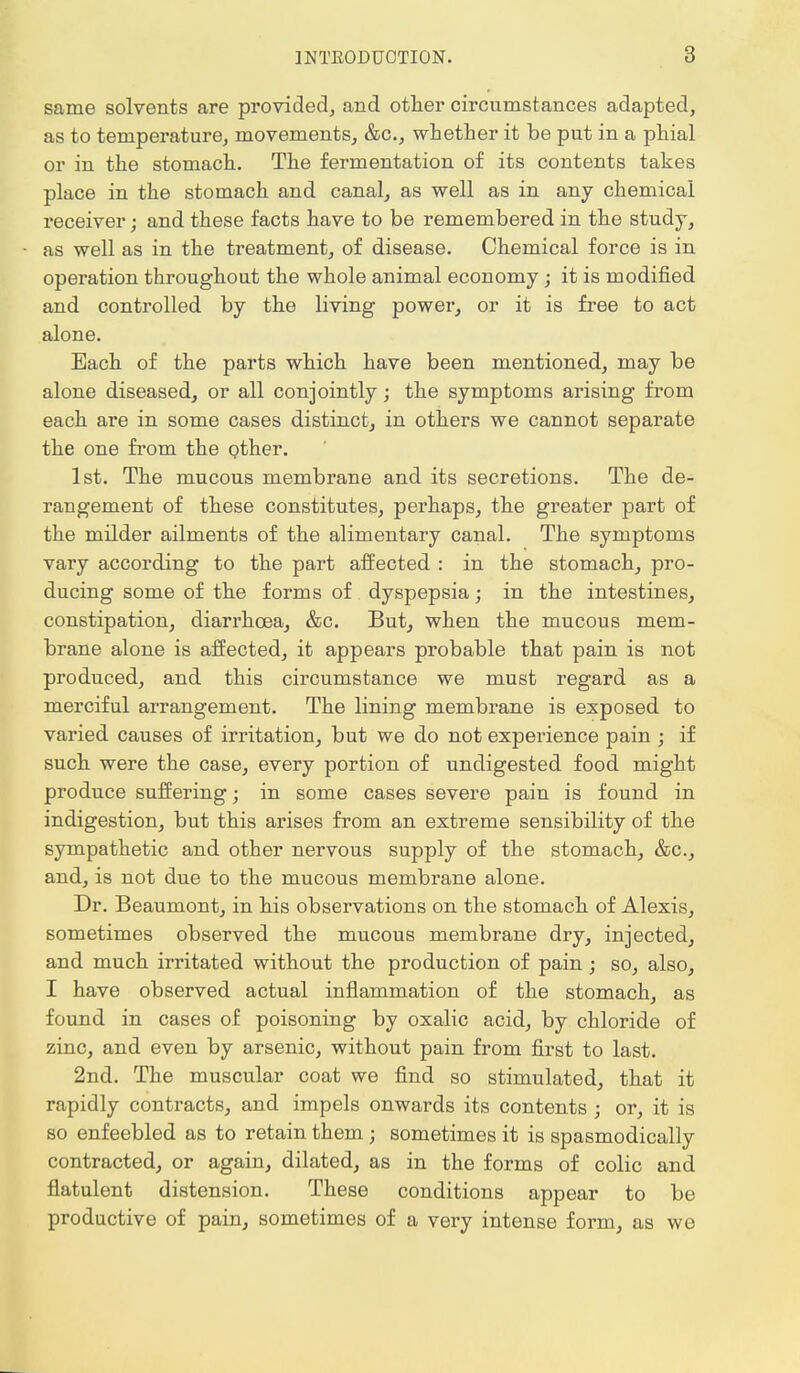 same solvents are provided, and other circumstances adapted, as to temperature, movements, &c, whether it be put in a phial or in the stomach. The fermentation of its contents takes place in the stomach and canal, as well as in any chemical receiver; and these facts have to be remembered in the study, as well as in the treatment, of disease. Chemical force is in operation throughout the whole animal economy; it is modified and controlled by the living power, or it is free to act alone. Each of the parts which have been mentioned, may be alone diseased, or all conjointly; the symptoms arising from each are in some cases distinct, in others we cannot separate the one from the other. 1st. The mucous membrane and its secretions. The de- rangement of these constitutes, perhaps, the greater part of the milder ailments of the alimentary canal. The symptoms vary according to the part affected : in the stomach, pro- ducing some of the forms of dyspepsia; in the intestines, constipation, diarrhoea, &c. But, when the mucous mem- brane alone is affected, it appears probable that pain is not produced, and this circumstance we must regard as a merciful arrangement. The lining membrane is exposed to varied causes of irritation, but we do not experience pain ; if such were the case, every portion of undigested food might produce suffering; in some cases severe pain is found in indigestion, but this arises from an extreme sensibility of the sympathetic and other nervous supply of the stomach, &c, and, is not due to the mucous membrane alone. Dr. Beaumont, in his observations on the stomach of Alexis, sometimes observed the mucous membrane dry, injected, and much irritated without the production of pain; so, also, I have observed actual inflammation of the stomach, as found in cases of poisoning by oxalic acid, by chloride of zinc, and even by arsenic, without pain from first to last. 2nd. The muscular coat we find so stimulated, that it rapidly contracts, and impels onwards its contents ; or, it is so enfeebled as to retain them ; sometimes it is spasmodically contracted, or again, dilated, as in the forms of colic and flatulent distension. These conditions appear to be productive of pain, sometimes of a very intense form, as we