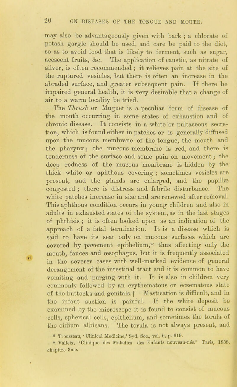 may also be advantageously given with bark ; a chlorate of potash gargle should be used, and care be paid to the diet, so as to avoid food that is likely to ferment, such as sugar, acescent fruits, &c. The application of caustic, as nitrate of silver, is often recommended; it relieves pain at the site of the ruptured vesicles, but there is often an increase in the abraded surface, and greater subsequent pain. If there be impaired general health, it is very desirable that a change of air to a warm locality be tried. The Thrush or Muguet is a peculiar form of disease of the mouth occurring in some states of exhaustion and of chronic disease. It consists in a white or pultaceous secre- tion, which is found either in patches or is generally diffused upon the mucous membrane of the tongue, the mouth and the pharynx; the mucous membrane is red, and there is tenderness of the surface and some pain on movement; the deep redness of the mucous membrane is hidden by the thick white or aphthous covering; sometimes vesicles are present, and the glands are enlarged, and the papillaa congested; there is distress and febrile disturbance. The white patches increase in size and are renewed after removal. This aphthous condition occurs in young children and also in adults in exhausted states of the system, as in the last stages of phthisis ; it is often looked upon as an indication of the approach of a fatal termination. It is a disease which is said to have its seat only on mucous surfaces which are covered by pavement epithelium,* thus affecting only the mouth, fauces and oesophagus, but it is frequently associated in the severer cases with well-marked evidence of general derangement of the intestinal tract and it is common to have vomiting and purging with it. It is also in children very commonly followed by an erythematous or eczematous state of the buttocks and genitals.f Mastication is difficult, and in the infant suction is painful. If the white deposit be examined by the microscope it is found to consist of mucous cells, spherical cells, epithelium, and sometimes the torula of the oidium albicans. The torula is not always present, and * Trousseau,' Clinical Medicine,' Syd. Soc, vol. ii, p. 619. f Valleix, 'Clinique des Maladies des Enfants nouveau-nes.' Paris, 1838, chapitre 3uie.