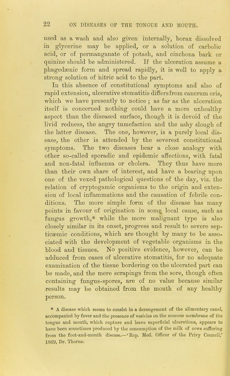 used as a wash and also given internally, borax dissolved in glycerine may be applied, or a solution of carbolic acid, or of permanganate of potash, and cinchona bark or quinine should be administered. If the ulceration assume a phagedsenic form and spread rapidly, it is well to apply a strong solution of nitric acid to the part. In this absence of constitutional symptoms and also of rapid extension, ulcerative stomatitis differs from cancrum oris, which we have presently to notice ; as far as the ulceration itself is concerned nothing could have a more unhealthy aspect than the diseased surface, though it is devoid of the livid redness, the angry tumefaction and the ashy slough of the latter disease. The one, however, is a purely local dis- ease, the other is attended by the severest constitutional symptoms. The two diseases bear a close analogy with other so-called sporadic and epidemic affections, with fatal and non-fatal influenza or cholera. They thus have more than their own share of interest, and have a bearing upon one of the vexed pathological questions of the day, viz. the relation of cryptogamic organisms to the origin and exten- sion of local inflammations and the causation of febrile con- ditions. The more simple form of the disease has many points in favour of origination in some^ local cause, such as fungus growth,* while the more malignant type is also closely similar in its onset, progress and result to severe sep- ticaemic conditions, which are thought by many to be asso- ciated with the development of vegetable organisms in the blood and tissues. No positive evidence, however, can be adduced from cases of ulcerative stomatitis, for no adequate examination of the tissue bordering on the ulcerated part can be made, and the mere scrapings from the sore, though often containing fungus-spores, are of no value because similar results may be obtained from the mouth of any healthy person. * A disease which seems to consist in a derangement of the alimentary canal, accompanied by fever and the presence of vesicles on the mucous membrane of the tongue and mouth, which rupture and leave superficial ulcerations, appears to have been sometimes produced by the consumption of the milk of cows suffering from the foot-aud-mouth disease.—'Rep. Med. Officer of the Privy Council,' 1869, Dr. Thome.