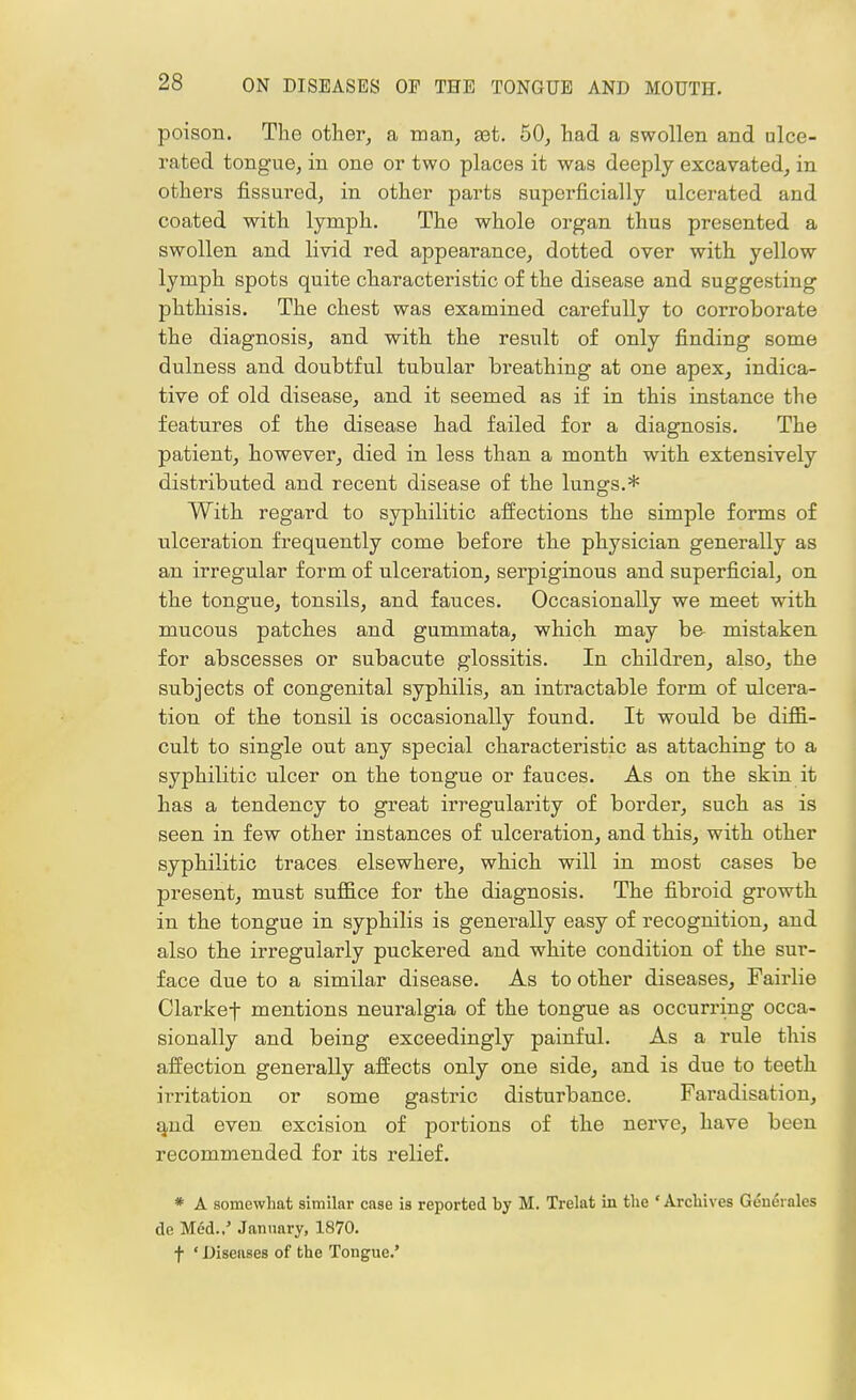 poison. The other, a man, est. 50, had a swollen and ulce- rated tongue, in one or two places it was deeply excavated, in others fissured, in other parts superficially ulcerated and coated with lymph. The whole organ thus presented a swollen and livid red appearance, dotted over with yellow lymph spots quite characteristic of the disease and suggesting phthisis. The chest was examined carefully to corroborate the diagnosis, and with, the result of only finding some dulness and doubtful tubular breathing at one apex, indica- tive of old disease, and it seemed as if in this instance the features of the disease had failed for a diagnosis. The patient, however, died in less than a month with extensively distributed and recent disease of the lungs.* With regard to syphilitic affections the simple forms of ulceration frequently come before the physician generally as an irregular form of ulceration, serpiginous and superficial, on the tongue, tonsils, and fauces. Occasionally we meet with mucous patches and gummata, which may be mistaken for abscesses or subacute glossitis. In children, also, the subjects of congenital syphilis, an intractable form of ulcera- tion of the tonsil is occasionally found. It would be diffi- cult to single out any special characteristic as attaching to a syphilitic ulcer on the tongue or fauces. As on the skin it has a tendency to great irregularity of border, such as is seen in few other instances of ulceration, and this, with other syphilitic traces elsewhere, which will in most cases be present, must suffice for the diagnosis. The fibroid growth in the tongue in syphilis is generally easy of recognition, and also the irregularly puckered and white condition of the sur- face due to a similar disease. As to other diseases, Fairlie Clarkef mentions neuralgia of the tongue as occurring occa- sionally and being exceedingly painful. As a rule this affection generally affects only one side, and is due to teeth irritation or some gastric disturbance. Faradisation, and even excision of portions of the nerve, have been recommended for its relief. * A somewhat similar case is reported by M. Trelat in the 'Archives Geneiales dc Med.,5 January, 1870. f ' Diseases of the Tongue.'