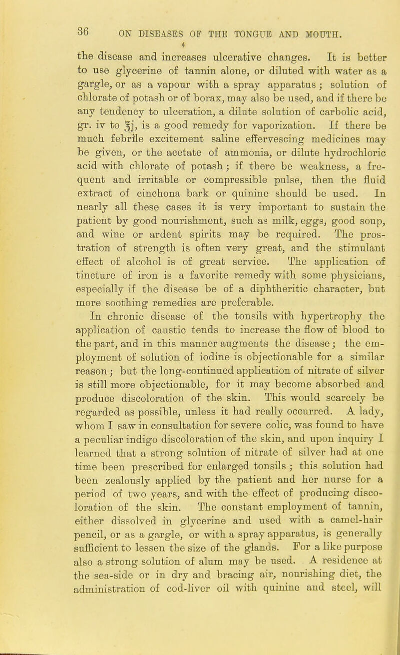 the disease and increases ulcerative changes. It is better to use glycerine of tannin alone, or diluted with, water as a gargle, or as a vapour with a spray apparatus ; solution of chlorate of potash or of borax, may also be used, and if there be any tendency to ulceration, a dilute solution of carbolic acid, gr. iv to 3jj is a good remedy for vaporization. If there be much febrile excitement saline effervescing medicines may be given, or the acetate of ammonia, or dilute hydrochloric acid with chlorate of potash; if there be weakness, a fre- quent and irritable or compressible pulse, then the fluid extract of cinchona bark or quinine should be used. In nearly all these cases it is very important to sustain the patient by good nourishment, such as milk, eggs, good soup, and wine or ardent spirits may be required. The pros- tration of strength is often very great, and the stimulant effect of alcohol is of great service. The application of tincture of iron is a favorite remedy with some physicians, especially if the disease be of a diphtheritic character, but more soothing remedies are preferable. In chronic disease of the tonsils with hypertrophy the application of caustic tends to increase the flow of blood to the part, and in this manner augments the disease ; the em- ployment of solution of iodine is objectionable for a similar reason ; but the long-continued application of nitrate of silver is still more objectionable, for it may become absorbed and produce discoloration of the skin. This would scarcely be regarded as possible, unless it had really occurred. A lady, whom I saw in consultation for severe colic, was found to have a peculiar indigo discoloration of the skin, and upon inquiry I learned that a strong solution of nitrate of silver had at one time been prescribed for enlarged tonsils ; this solution had been zealously applied by the patient and her nurse for a period of two years, and with the effect of producing disco- loration of the skin. The constant employment of tannin, either dissolved in glycerine and used with a camel-hair pencil, or as a gargle, or with a spray apparatus, is generally sufficient to lessen the size of the glands. For a like purpose also a strong solution of alum may be used. A residence at the sea-side or in dry and bracing air, nourishing diet, the administration of cod-liver oil with quinine and steel, will