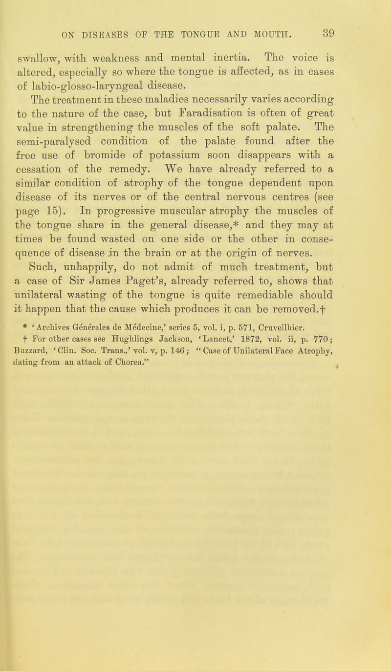 swallow, with weakness and mental inertia. The voice is altered, especially so where the tongue is affected, as in cases of labio-glosso-laryngeal disease. The treatment in these maladies necessarily varies according to the nature of the case, but Faradisation is often of great value in strengthening the muscles of the soft palate. The semi-paralysed condition of the palate found after the free use of bromide of potassium soon disappears with a cessation of the remedy. We have already referred to a similar condition of atrophy of the tongue dependent upon disease of its nerves or of the central nervous centres (see page 15). In progressive muscular atrophy the muscles of the tongue share in the general disease,* and they may at times be found wasted on one side or the other in conse- quence of disease in the brain or at the origin of nerves. Such, unhappily, do not admit of much treatment, but a case of Sir James Paget's, already referred to, shows that unilateral wasting of the tongue is quite remediable should it happen that the cause which produces it can be removed, f * ' Archives Generales de Medecine,' series 5, vol. i, p. 571, Cruveilbier. t For other cases see Hughlings Jackson, 'Lancet,' 1872, vol. ii, p. 770; Buzzard, 'Clin. Soc. Trans.,'vol. v, p. 146;  Case of Unilateral Face Atrophy, dating from an attack of Chorea.