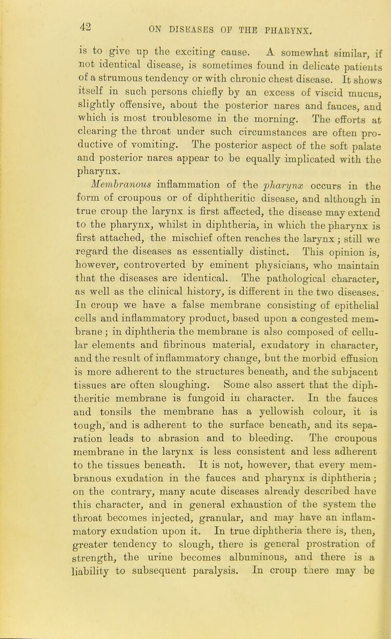 is to give up the exciting cause. A somewhat similar, if not identical disease, is sometimes found in delicate patients of a strumous tendency or with chronic chest disease. It shows itself in such persons chiefly by an excess of viscid mucus, slightly offensive, about the posterior nares and fauces, and which is most troublesome in the morning. The efforts at clearing the throat under such circumstances are often pro- ductive of vomiting. The posterior aspect of the soft palate and posterior nares appear to be equally implicated with the pharynx. Membranous inflammation of the pharynx occurs in the form of croupous or of diphtheritic disease, and although in true croup the larynx is first affected, the disease may extend to the pharynx, whilst in diphthei'ia, in which the pharynx is first attached, the mischief often reaches the larynx; still we regard the diseases as essentially distinct. This opinion is, however, controverted by eminent physicians, who maintain that the diseases are identical. The pathological character, as well as the clinical history, is different in the two diseases. In croup we have a false membrane consisting of epithelial cells and inflammatory product, based upon a congested mem- brane ; in diphtheria the membrane is also composed of cellu- lar elements and fibrinous material, exudatory in character, and the result of inflammatory change, but the morbid effusion is more adherent to the structures beneath, and the subjacent tissues are often sloughing. Some also assert that the diph- theritic membrane is fungoid in character. In the fauces and tonsils the membrane has a yellowish colour, it is tough, and is adherent to the surface beneath, and its sepa- ration leads to abrasion and to bleeding. The croupous membrane in the larynx is less consistent and less adherent to the tissues beneath. It is not, however, that every mem- branous exudation in the fauces and pharynx is diphtheria j on the contrary, many acute diseases already described have this character, and in general exhaustion of the system the throat becomes injected, granular, and may have an inflam- matory exudation upon it. In true diphtheria there is, then, greater tendency to slough, there is general prostration of strength, the urine becomes albuminous, and there is a liability to subsequent paralysis. In croup tnei'e may be