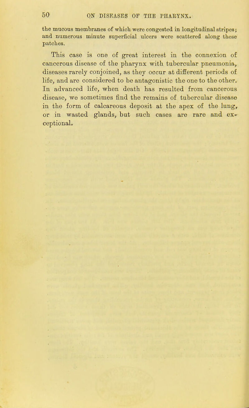 the mucous membranes of which were congested in longitudinal stripes; and numerous minute superficial ulcers were scattered along these patches. This case is one of great interest in the connexion of cancerous disease of the pharynx with tubercular pneumonia, diseases rarely conjoined, as they occur at different periods of life, and are considered to be antagonistic the one to the other. In advanced life, when death has resulted from cancerous disease, we sometimes find the remains of tubercular disease in the form of calcareous deposit at the apex of the lung, or in wasted glands, but such cases are rare and ex- ceptional.