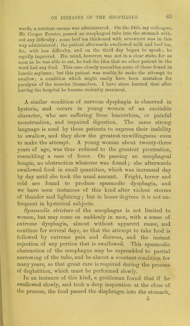 wards, a nutrient enema was administered. On the 24th, my colleague, Mr. Cooper Forster, passed an oesophageal tube into the stomach with- out any difficulty; some beef tea thickened with arrowroot was in this way administered ; the patient afterwards swallowed milk and beef tea, &c, with less difficulty, and on the third day began to speak; he rapidly improved. His mind, however, was not in a clear state, for as soon as he was able to eat, he had the idea that no other patient in the ward had any food. This case closely resembles some of those found in lunatic asylums; but this patient was unable to make the attempt to swallow; a condition which might easily have been mistaken for paralysis of the muscles themselves. I have since learned that after leaving the hospital he became violently maniacal. A similar condition of nervous dysphagia is observed in hysteria, and occurs in young women of an excitable character, who are suffering from leucorrhoea, or painful menstruation, and impaired digestion. The same strong language is used by these patients to express their inability to swallow, and they show the greatest unwillingness even to make the attempt. A young woman about twenty-three years of age, was thus reduced to the greatest prostration, resembling a case of fever. On passing an oesophageal bougie, no obstruction whatever was found ; she afterwards swallowed food in small quantities, which was increased day by day until she took the usual amount. Fright, terror and cold are found to produce spasmodic dysphagia, and we have seen instances of this kind after violent storms of thunder and lightning; but in lesser degrees it is not un- frequent in hysterical subjects. Spasmodic stricture of the oesophagus is not limited to women, but may come on suddenly in men, with a sense of extreme dysphagia, almost without apparent cause, and continue for several days, so that the attempt to take food is followed by extreme pain and distress, and the instant rejection of any portion that is swallowed. This spasmodic obstruction of the oesophagus may be superadded to partial narrowing of the tube, and be almost a constant condition for many years, so that great care is required during the process of deglutition, which must be performed slowly. In an instance of this kind, a gentleman found that if he swallowed slowly, and took a deep inspiration at the close of the process, the food passed the diaphragm into the stomach, 5