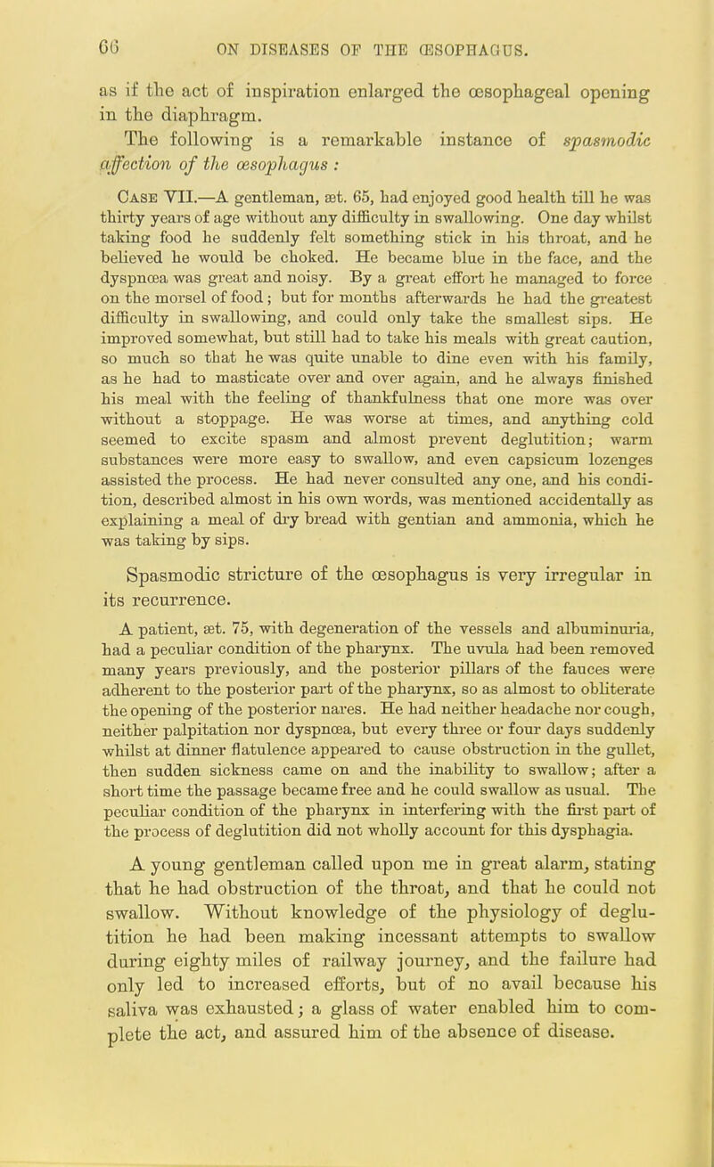 as if the act of inspiration enlarged the oesophageal opening in the diaphragm. The following is a remarkable instance of spasmodic affection of the oesophagus : Case VII.—A gentleman, sat. 65, had enjoyed good health till he was thii-ty years of age without any difficulty in swallowing. One day whilst taking food he suddenly felt something stick in his throat, and he believed he would be choked. He became blue in the face, and the dyspnoea was great and noisy. By a great effort he managed to force on the morsel of food; but for months afterwards he had the greatest difficulty in swallowing, and could only take the smallest sips. He improved somewhat, but still had to take his meals with great caution, so much so that he was quite unable to dine even with his family, as he had to masticate over and over again, and he always finished his meal with the feeling of thankfulness that one more was over without a stoppage. He was worse at times, and anything cold seemed to excite spasm and almost prevent deglutition; warm substances were more easy to swallow, and even capsicum lozenges assisted the process. He had never consulted any one, and his condi- tion, described almost in his own words, was mentioned accidentally as explaining a meal of dry bread with gentian and ammonia, which he was taking by sips. Spasmodic stricture of the oesophagus is very irregular in its recurrence. A patient, set. 75, with degeneration of the vessels and albuminuria, had a peculiar condition of the pharynx. The uvula had been removed many years previously, and the posterior pillars of the fauces were adherent to the posterior part of the pharynx, so as almost to obliterate the opening of the posterior nares. He had neither headache nor cough, neither palpitation nor dyspnoea, but every three or four days suddenly whilst at dinner flatulence appeared to cause obstruction in the gullet, then sudden sickness came on and the inability to swallow; after a short time the passage became free and he could swallow as usual. The peculiar condition of the pharynx in interfering with the first part of the process of deglutition did not wholly account for this dysphagia. A young gentleman called upon me in great alarm, stating that he had obstruction of the throat, and that he could not swallow. Without knowledge of the physiology of deglu- tition he had been making incessant attempts to swallow during eighty miles of railway journey, and the failure had only led to increased efforts, but of no avail because his saliva was exhausted; a glass of water enabled him to com- plete the act, and assured him of the absence of disease.