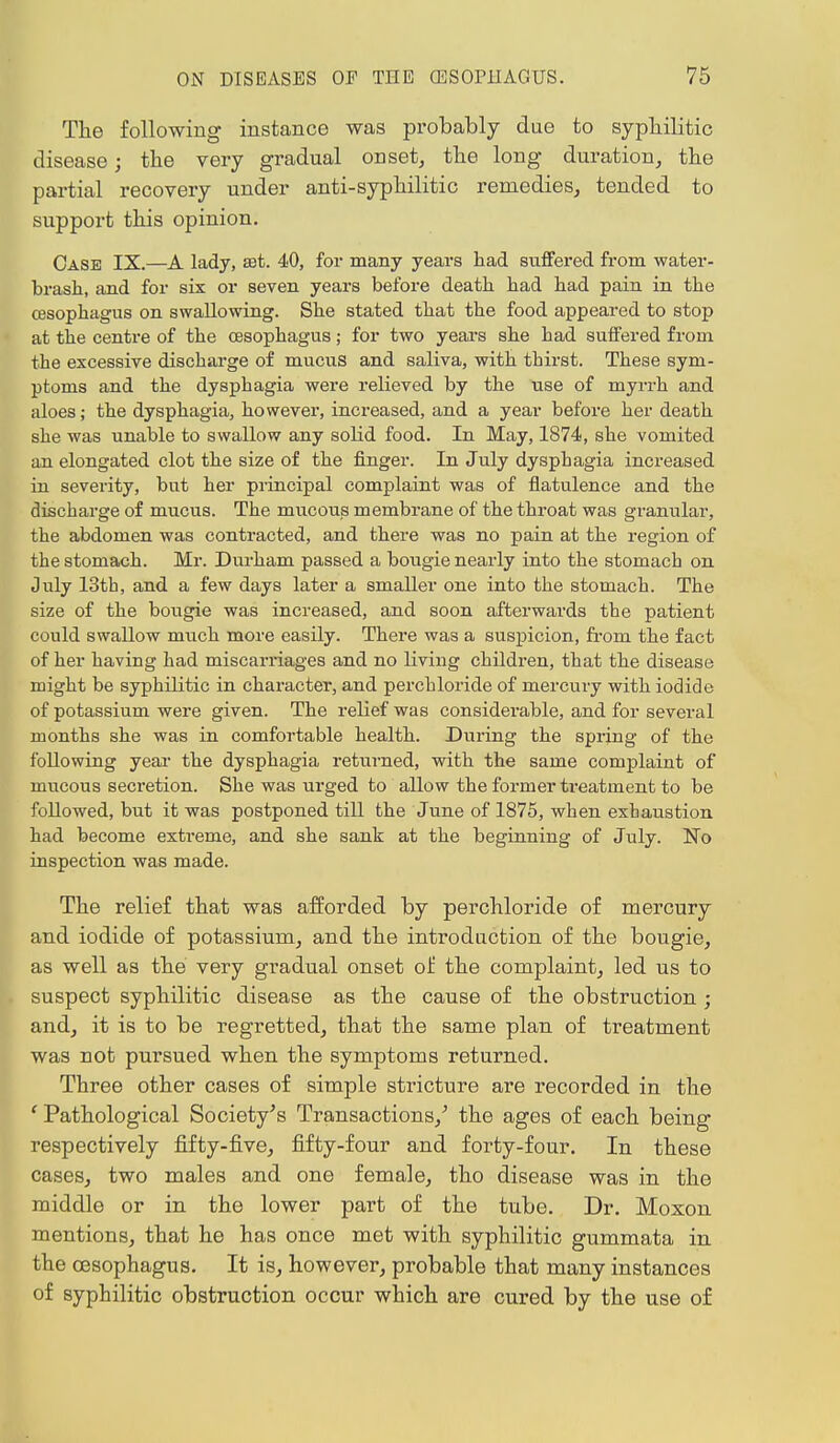 The following instance was probably due to syphilitic disease; the very gradual onset, the long duration, the partial recovery under anti-syphilitic remedies, tended to support this opinion. Case IX.—A lady, set. 40, for many years had suffered from water- brash, and for six or seven years before death had had pain in the oesophagus on swallowing. She stated that the food appeared to stop at the centre of the oesophagus; for two years she had suffered from the excessive discharge of mucus and saliva, with thirst. These sym- ptoms and the dysphagia were relieved by the use of myrrh and aloes; the dysphagia, however, increased, and a year before her death she was unable to swallow any solid food. In May, 1874, she vomited an elongated clot the size of the finger. In July dysphagia increased in severity, but her principal complaint was of flatulence and the discbarge of mucus. The mucous membrane of the throat was granular, the abdomen was contracted, and there was no pain at the region of the stomach. Mr. Durham passed a bougie nearly into the stomach on July 13th, and a few days later a smaller one into the stomach. The size of the bougie was increased, and soon afterwards the patient could swallow much more easily. There was a suspicion, from the fact of her having had miscarriages and no living children, that the disease might be syphilitic in character, and perchloride of mercury with iodide of potassium were given. The relief was considerable, and for several months she was in comfortable health. During the spring of the following year the dysphagia returned, with the same complaint of mucous secretion. She was urged to allow the former treatment to be followed, but it was postponed till the June of 1875, when exhaustion had become extreme, and she sank at the beginning of July. No inspection was made. The relief that was afforded by perchloride of mercury and iodide of potassium, and the introduction of the bougie, as well as the very gradual onset of the complaint, led us to suspect syphilitic disease as the cause of the obstruction ; and, it is to be regretted, that the same plan of treatment was not pursued when the symptoms returned. Three other cases of simple stricture are recorded in the ' Pathological Society's Transactions/ the ages of each being respectively fifty-five, fifty-four and forty-four. In these cases, two males and one female, tho disease was in the middle or in the lower part of the tube. Dr. Moxon mentions, that he has once met with syphilitic gummata in the oesophagus. It is, however, probable that many instances of Byphilitic obstruction occur which are cured by the use of