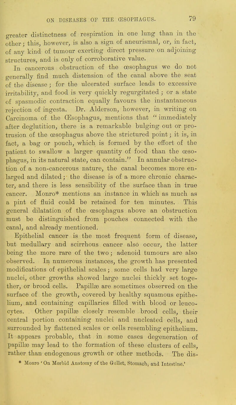 greater distinctness of respiration in one lung than in the other; this, however, is also a sign of aneurismal, or, in fact, of any kind of tumour exerting direct pressure on adjoining structures, and is only of corroborative value. In cancerous obstruction of the oesophagus we do not generally find much distension of the canal above the seat of the disease ; for the ulcerated surface leads to excessive irritability, and food is very quickly regurgitated ; or a state of spasmodic contraction equally favours the instantaneous rejection of ingesta. Dr. Alderson, however, in writing on Carcinoma of the (Esophagus, mentions that  immediately after deglutition, there is a remarkable bulging out or pro- trusion of the oesophagus above the strictured point; it is, in fact, a bag or pouch, which is formed by the effort of the patient to swallow a larger quantity of food than the oeso- phagus, in its natural state, can contain.''' In annular obstruc- tion of a non-cancerous nature, the canal becomes more en- larged and dilated; the disease is of a more chronic charac- ter, and there is less sensibility of the surface than in true cancer. Monro* mentions an instance in which as much as a pint of fluid could be retained for ten minutes. This general dilatation of the oesophagus above an obstruction must be distinguished from pouches connected with the canal, and already mentioned. Epithelial cancer is the most frequent form of disease, but medullary and scirrhous cancer also occur, the latter being the more rare of the two; adenoid tumours are also observed. In numerous instances, the growth has presented modifications of epithelial scales; some cells had very large nuclei, other growths showed large nuclei thickly set toge- ther, or brood cells. Papillaa are sometimes observed on the surface of the growth, covered by healthy squamous epithe- lium, and containing capillaries filled with blood or leuco- cytes. Other papillas closely resemble brood cells, their central portion containing nuclei and nucleated cells, and surrounded by flattened scales or cells resembling epithelium. It appears probable, that in some cases degeneration of papillae may lead to the formation of these clusters of cells, rather than endogenous growth or other methods. The dis- * Monro ' On Morbid Anatomy of the Gullet, Stomach, and Intestine.'