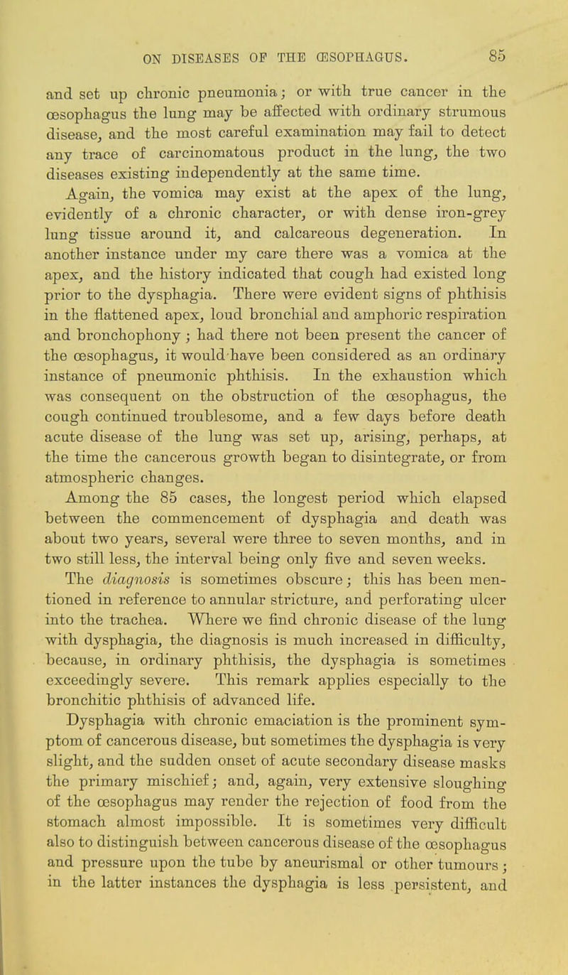 and set up chronic pneumonia; or with true cancer in the oesophagus the lung may be affected with ordinary strumous disease, and the most careful examination may fail to detect any trace of carcinomatous product in the lung, the two diseases existing independently at the same time. Again, the vomica may exist at the apex of the lung, evidently of a chronic character, or with dense iron-grey lung tissue around it, and calcareous degeneration. In another instance under my care there was a vomica at the apex, and the history indicated that cough had existed long prior to the dysphagia. There were evident signs of phthisis in the flattened apex, loud bronchial and amphoric respiration and bronchophony ; had there not been present the cancer of the oesophagus, it would have been considered as an ordinary instance of pneumonic phthisis. In the exhaustion which was consequent on the obstruction of the oesophagus, the cough continued troublesome, and a few days before death acute disease of the lung was set up, arising, perhaps, at the time the cancerous growth began to disintegrate, or from atmospheric changes. Among the 85 cases, the longest period which elapsed between the commencement of dysphagia and death was about two years, several were three to seven months, and in two still less, the interval being only five and seven weeks. The diagnosis is sometimes obscure; this has been men- tioned in reference to annular stricture, and perforating ulcer into the trachea. Where we find chronic disease of the lung with dysphagia, the diagnosis is much increased in difficulty, because, in ordinary phthisis, the dysphagia is sometimes exceedingly severe. This remark applies especially to the bronchitic phthisis of advanced life. Dysphagia with chronic emaciation is the prominent sym- ptom of cancerous disease, but sometimes the dysphagia is very slight, and the sudden onset of acute secondary disease masks the primary mischief; and, again, very extensive sloughing of the oesophagus may render the rejection of food from the stomach almost impossible. It is sometimes very difficult also to distinguish between cancerous disease of the oesophagus and pressure upon the tube by aneurismal or other tumours; in the latter instances the dysphagia is less persistent, and